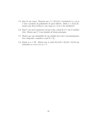 1.5. Seja K um corpo. Dizemos que f ∈ K[x]K ´e irredut´ıvel se e s´o se
f n˜ao ´e produto de polin´omios de grau inferior. Dado f ∈ K[x]K,
mostre que K[x]/(fK[x]) ´e um corpo se e s´o se f for irredut´ıvel.
1.6. Seja C um anel comutativo tal que todo o ideal de C ´e um C-m´odulo
livre. Mostre que C ´e um dom´ınio de ideais principais.
1.7. Mostre que um subm´odulo de um m´odulo livre n˜ao ´e necessariamente
livre (Sugest˜ao: considere o anel Z × Z).
1.8. Sejam m, n ∈ IN. Mostre que os an´eis Z/mnZ e Z/mZ × Z/nZ s˜ao
isomorfos se e s´o se (m, n) = 1.
18
 
