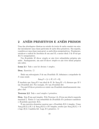 2 AN´EIS PRIMITIVOS E AN´EIS PRIMOS
Uma das abordagens cl´assicas no estudo da teoria de an´eis consiste em estu-
dar inicialmente uma classe particular de an´eis ditos primitivos. Em seguida,
considera-se uma classe mais geral, os an´eis ditos semiprimitivos. Finalmente,
estuda-se o radical de Jacobson de um anel R, o menor ideal J de R tal que
R/J ´e semiprimitivo.
Um R-m´odulo M diz-se simples se n˜ao tiver subm´odulos pr´oprios n˜ao
nulos. Analogamente, um anel R diz-se simples se n˜ao tiver ideais pr´oprios
n˜ao nulos.
Lema 2.1 Todo o anel de divis˜ao ´e simples.
Dem. Exerc´ıcio.
Dado um subconjunto S de um R-m´odulo M, deﬁnimos o aniquilador de
S como sendo
AnnRS = {r ∈ R | rS = 0}.
´E imediato que AnnRM ´e um ideal de R. Se AnnRM = 0, dizemos que M ´e
um R-m´odulo ﬁel. Por exemplo, R ´e um R-m´odulo ﬁel.
Um anel R diz-se primitivo se existir um R-m´odulo simultaneamente sim-
ples e ﬁel.
Teorema 2.2 Todo o anel simples ´e primitivo.
Dem. Seja R um anel simples. Pelo Teorema 1.6, R tem um ideal `a esquerda
maximal L. Ent˜ao L ´e um subm´odulo do R-m´odulo R e podemos considerar
o R-m´odulo quociente R/L.
´E um exerc´ıcio elementar mostrar que o R-m´odulo R/L ´e simples. Como
AnnR(R/L) R, 1 /∈ AnnR(R/L) e R ´e simples, resulta que AnnR(R/L) = 0
e logo R/L ´e tamb´em ﬁel. Logo R ´e primitivo.
19
 