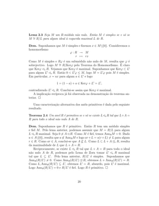 Lema 2.3 Seja M um R-m´odulo n˜ao nulo. Ent˜ao M ´e simples se e s´o se
M ∼= R/L para algum ideal `a esquerda maximal L de R.
Dem. Suponhamos que M ´e simples e ﬁxemos x ∈ M{0}. Consideremos o
homomorﬁsmo
ϕ : R → M
r → rx
Como M ´e simples e Rϕ ´e um subm´odulo n˜ao nulo de M, resulta que ϕ ´e
sobrejectivo. Logo M ∼= R/Kerϕ pelo Teorema do Homomorﬁsmo. ´E claro
que Kerϕ e R. Vejamos que Kerϕ ´e maximal. Suponhamos que Kerϕ ⊂ L
para algum L e R. Ent˜ao 0 < L ϕ ≤ M, logo M = L ϕ pois M ´e simples.
Em particular, x = ax para algum a ∈ L e logo
1 = (1 − a) + a ∈ Kerϕ + L = L ,
contradizendo L e R. Conclui-se assim que Kerϕ ´e maximal.
A implica¸c˜ao rec´ıproca j´a foi observada na demonstra¸c˜ao do teorema an-
terior.
Uma caracteriza¸c˜ao alternativa dos an´eis primitivos ´e dada pelo seguinte
resultado.
Teorema 2.4 Um anel R ´e primitivo se e s´o se existe L e R tal que L+A =
R para todo o ideal n˜ao nulo A de R.
Dem. Suponhamos que R ´e primitivo. Ent˜ao R tem um m´odulo simples
e ﬁel M. Pelo lema anterior, podemos assumir que M = R/L para algum
L e R maximal. Seja 0 = A R. Como M ´e ﬁel, temos AnnRM = 0. Dado
a ∈ A{0}, resulta que a /∈ AnnRM e logo ar+L = a(r+L) = L para algum
r ∈ R. Como ar ∈ A, conclui-se que A ⊆ L. Como L ⊂ L + A e R, resulta
da maximalidade de L que L + A = R.
Reciprocamente, se existe L e R tal que L + A = R para todo o ideal
n˜ao nulo A de R, podemos pelo Lema de Zorn tomar L e R maximal
tal que L ⊆ L . Pelo lema anterior, R/L ´e simples. Suponhamos que
AnnR(R/L ) = 0. Como AnnR(R/L ) R, obtemos L + AnnR(R/L ) = R.
Como L, AnnR(R/L ) ⊆ L , obtemos L = R, absurdo, pois L ´e maximal.
Logo AnnR(R/L ) = 0 e R/L ´e ﬁel. Logo R ´e primitivo.
20
 