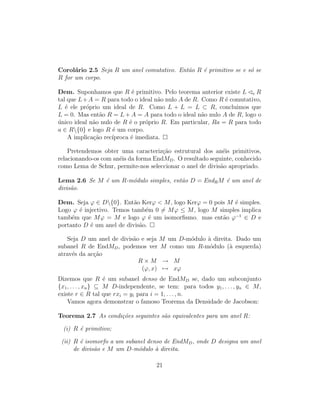 Corol´ario 2.5 Seja R um anel comutativo. Ent˜ao R ´e primitivo se e s´o se
R for um corpo.
Dem. Suponhamos que R ´e primitivo. Pelo teorema anterior existe L e R
tal que L+A = R para todo o ideal n˜ao nulo A de R. Como R ´e comutativo,
L ´e ele pr´oprio um ideal de R. Como L + L = L ⊂ R, concluimos que
L = 0. Mas ent˜ao R = L + A = A para todo o ideal n˜ao nulo A de R, logo o
´unico ideal n˜ao nulo de R ´e o pr´oprio R. Em particular, Ra = R para todo
a ∈ R{0} e logo R ´e um corpo.
A implica¸c˜ao rec´ıproca ´e imediata.
Pretendemos obter uma caracteriz¸c˜ao estrutural dos an´eis primitivos,
relacionando-os com an´eis da forma EndMD. O resultado seguinte, conhecido
como Lema de Schur, permite-nos seleccionar o anel de divis˜ao apropriado.
Lema 2.6 Se M ´e um R-m´odulo simples, ent˜ao D = EndRM ´e um anel de
divis˜ao.
Dem. Seja ϕ ∈ D{0}. Ent˜ao Kerϕ < M, logo Kerϕ = 0 pois M ´e simples.
Logo ϕ ´e injectivo. Temos tamb´em 0 = Mϕ ≤ M, logo M simples implica
tamb´em que Mϕ = M e logo ϕ ´e um isomorﬁsmo. mas ent˜ao ϕ−1
∈ D e
portanto D ´e um anel de divis˜ao.
Seja D um anel de divis˜ao e seja M um D-m´odulo `a direita. Dado um
subanel R de EndMD, podemos ver M como um R-m´odulo (`a esquerda)
atrav´es da ac¸c˜ao
R × M → M
(ϕ, x) → xϕ
Dizemos que R ´e um subanel denso de EndMD se, dado um subconjunto
{x1, . . . , xn} ⊆ M D-independente, se tem: para todos y1, . . . , yn ∈ M,
existe r ∈ R tal que rxi = yi para i = 1, . . . , n.
Vamos agora demonstrar o famoso Teorema da Densidade de Jacobson:
Teorema 2.7 As condi¸c˜oes seguintes s˜ao equivalentes para um anel R:
(i) R ´e primitivo;
(ii) R ´e isomorfo a um subanel denso de EndMD, onde D designa um anel
de divis˜ao e M um D-m´odulo `a direita.
21
 