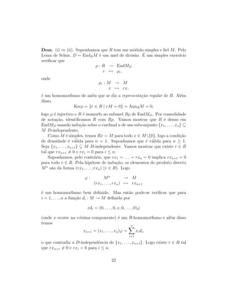 Dem. (i) ⇒ (ii). Suponhamos que R tem um m´odulo simples e ﬁel M. Pelo
Lema de Schur, D = EndRM ´e um anel de divis˜ao. ´E um simples exerc´ıcio
veriﬁcar que
ρ : R → EndMD
r → ρr,
onde
ρr : M → M
x → rx,
´e um homomorﬁsmo de an´eis que se diz a representa¸c˜ao regular de R. Al´em
disso,
Kerρ = {r ∈ R | rM = 0} = AnnRM = 0,
logo ρ ´e injectivo e R ´e isomorfo ao subanel Rρ de EndMD. Por comodidade
de nota¸c˜ao, identiﬁcamos R com Rρ. Vamos mostrar que R ´e denso em
EndMD usando indu¸c˜ao sobre o cardinal n de um subconjunto {x1, . . . , xn} ⊆
M D-independente.
Como M ´e simples, temos Rx = M para todo x ∈ M{0}, logo a condi¸c˜ao
de densidade ´e v´alida para n = 1. Suponhamos que ´e v´alida para n ≥ 1.
Seja {x1, . . . , xn+1} ⊆ M D-independente. Vamos mostrar que existe r ∈ R
tal que rxn+1 = 0 e rxi = 0 para i ≤ n.
Suponhamos, pelo contr´ario, que rx1 = . . . = rxn = 0 implica rxn+1 = 0
para todo r ∈ R. Pela hip´otese de indu¸c˜ao, os elementos do produto directo
Mn
s˜ao da forma (rx1, . . . , rxn) (r ∈ R). Logo
ϕ : Mn
→ M
(rx1, . . . , rxn) → rxn+1
´e um homomorﬁsmo bem deﬁnido. Mas ent˜ao pode-se veriﬁcar que para
i = 1, . . . , n a fun¸c˜ao di : M → M deﬁnida por
xdi = (0, . . . , 0, x, 0, . . . , 0)ϕ
(onde x ocorre na i-´esima componente) ´e um R-homomorﬁsmo e al´em disso
temos
xn+1 = (x1, . . . , xn)ϕ =
n
i=1
xidi,
o que contradiz a D-independˆencia de {x1, . . . , xn+1}. Logo existe r ∈ R tal
que rxn+1 = 0 e rxi = 0 para i ≤ n.
22
 