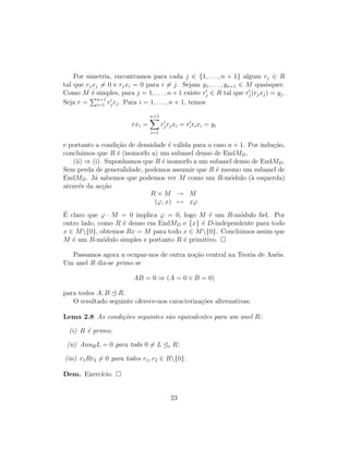 Por simetria, encontramos para cada j ∈ {1, . . . , n + 1} algum rj ∈ R
tal que rjxj = 0 e rjxi = 0 para i = j. Sejam y1, . . . , yn+1 ∈ M quaisquer.
Como M ´e simples, para j = 1, . . . , n + 1 existe rj ∈ R tal que rj(rjxj) = yj.
Seja r = n+1
i=1 rjrj. Para i = 1, . . . , n + 1, temos
rxi =
n+1
i=1
rjrjxi = ririxi = yi
e portanto a condi¸c˜ao de densidade ´e v´alida para o caso n + 1. Por indu¸c˜ao,
concluimos que R ´e (isomorfo a) um subanel denso de EndMD.
(ii) ⇒ (i). Suponhamos que R ´e isomorfo a um subanel denso de EndMD.
Sem perda de generalidade, podemos assumir que R ´e mesmo um subanel de
EndMD. J´a sabemos que podemos ver M como um R-m´odulo (`a esquerda)
atrav´es da ac¸c˜ao
R × M → M
(ϕ, x) → xϕ
´E claro que ϕ · M = 0 implica ϕ = 0, logo M ´e um R-m´odulo ﬁel. Por
outro lado, como R ´e denso em EndMD e {x} ´e D-independente para todo
x ∈ M{0}, obtemos Rx = M para todo x ∈ M{0}. Concluimos assim que
M ´e um R-m´odulo simples e portanto R ´e primitivo.
Passamos agora a ocupar-nos de outra no¸c˜ao central na Teoria de An´eis.
Um anel R diz-se primo se
AB = 0 ⇒ (A = 0 ∨ B = 0)
para todos A, B R.
O resultado seguinte oferece-nos caracteriza¸c˜oes alternativas.
Lema 2.8 As condi¸c˜oes seguintes s˜ao equivalentes para um anel R:
(i) R ´e primo;
(ii) AnnRL = 0 para todo 0 = L e R;
(iii) r1Rr2 = 0 para todos r1, r2 ∈ R{0}.
Dem. Exerc´ıcio.
23
 