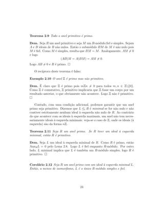 Teorema 2.9 Todo o anel primitivo ´e primo.
Dem. Seja R um anel primitivo e seja M um R-m´odulo ﬁel e simples. Sejam
A e B ideais de R n˜ao nulos. Ent˜ao o subm´odulo BM de M ´e n˜ao nulo pois
M ´e ﬁel. Como M ´e simples, resulta que BM = M. Analogamente, AM = 0
e logo
(AB)M = A(BM) = AM = 0.
Logo AB = 0 e R ´e primo.
O rec´ıproco deste teorema ´e falso:
Exemplo 2.10 O anel Z ´e primo mas n˜ao primitivo.
Dem. ´E claro que Z ´e primo pois mZn = 0 para todos m, n ∈ Z{0}.
Como Z ´e comutativo, Z primitivo implicaria que Z fosse um corpo por um
resultado anterior, o que obviamente n˜ao acontece. Logo Z n˜ao ´e primitivo.
Contudo, com uma condi¸c˜ao adicional, podemos garantir que um anel
primo seja primitivo. Dizemos que L e R ´e minimal se for n˜ao nulo e n˜ao
contiver estritamente nenhum ideal `a esquerda n˜ao nulo de R. Ao contr´ario
do que acontece com os ideais `a esquerda maximais, um anel n˜ao tem neces-
sariamente ideais `a esquerda minimais: veja-se o caso de Z, onde os ideais (`a
esquerda) s˜ao da forma nZ.
Teorema 2.11 Seja R um anel primo. Se R tiver um ideal `a esquerda
minimal, ent˜ao R ´e primitivo.
Dem. Seja L um ideal `a esquerda minimal de R. Como R ´e primo, ent˜ao
AnnRL = 0 pelo Lema 2.8. Logo L ´e ﬁel enquanto R-m´odulo. Por outro
lado, L minimal implica que L ´e tamb´em um R-m´odulo simples, logo R ´e
primitivo.
Corol´ario 2.12 Seja R um anel primo com um ideal `a esquerda minimal L.
Ent˜ao, a menos de isomorﬁsmo, L ´e o ´unico R-m´odulo simples e ﬁel.
24
 