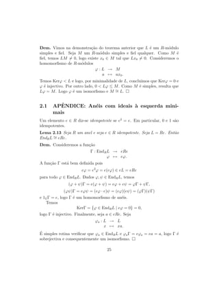 Dem. Vimos na demonstra¸c˜ao do teorema anterior que L ´e um R-m´odulo
simples e ﬁel. Seja M um R-m´odulo simples e ﬁel qualquer. Como M ´e
ﬁel, temos LM = 0, logo existe x0 ∈ M tal que Lx0 = 0. Consideremos o
homomorﬁsmo de R-m´odulos
ϕ : L → M
a → ax0.
Temos Kerϕ < L e logo, por minimalidade de L, concluimos que Kerϕ = 0 e
ϕ ´e injectivo. Por outro lado, 0 < Lϕ ≤ M. Como M ´e simples, resulta que
Lϕ = M. Logo ϕ ´e um isomorﬁsmo e M ∼= L.
2.1 APˆENDICE: An´eis com ideais `a esquerda mini-
mais
Um elemento e ∈ R diz-se idempotente se e2
= e. Em particular, 0 e 1 s˜ao
idempotentes.
Lema 2.13 Seja R um anel e seja e ∈ R idempotente. Seja L = Re. Ent˜ao
EndRL ∼= eRe.
Dem. Consideremos a fun¸c˜ao
Γ : EndRL → eRe
ϕ → eϕ.
A fun¸c˜ao Γ est´a bem deﬁnida pois
eϕ = e2
ϕ = e(eϕ) ∈ eL = eRe
para todo ϕ ∈ EndRL. Dados ϕ, ψ ∈ EndRL, temos
(ϕ + ψ)Γ = e(ϕ + ψ) = eϕ + eψ = ϕΓ + ψΓ,
(ϕψ)Γ = eϕψ = (eϕ · e)ψ = (eϕ)(eψ) = (ϕΓ)(ψΓ)
e 1LΓ = e, logo Γ ´e um homomorﬁsmo de an´eis.
Temos
KerΓ = {ϕ ∈ EndRL | eϕ = 0} = 0,
logo Γ ´e injectivo. Finalmente, seja a ∈ eRe. Seja
ϕa : L → L
x → xa.
´E simples rotina veriﬁcar que ϕa ∈ EndRL e ϕaΓ = eϕa = ea = a, logo Γ ´e
sobrejectiva e consequentemente um isomorﬁsmo.
25
 