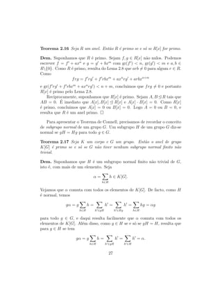 Teorema 2.16 Seja R um anel. Ent˜ao R ´e primo se e s´o se R[x] for primo.
Dem. Suponhamos que R ´e primo. Sejam f, g ∈ R[x] n˜ao nulos. Podemos
escrever f = f + axn
e g = g + bxm
com gr(f ) < n, gr(g ) < m e a, b ∈
R{0}. Como R ´e primo, resulta do Lema 2.8 que arb = 0 para algum r ∈ R.
Como
frg = f rg + f rbxm
+ axn
rg + arbxn+m
e gr(f rg + f rbxm
+ axn
rg ) < n + m, concluimos que frg = 0 e portanto
R[x] ´e primo pelo Lema 2.8.
Reciprocamente, suponhamos que R[x] ´e primo. Sejam A, B R tais que
AB = 0. ´E imediato que A[x], B[x] R[x] e A[x] · B[x] = 0. Como R[x]
´e primo, concluimos que A[x] = 0 ou B[x] = 0. Logo A = 0 ou B = 0, e
resulta que R ´e um anel primo.
Para apresentar o Teorema de Connell, precisamos de recordar o conceito
de subgrupo normal de um grupo G. Um subgrupo H de um grupo G diz-se
normal se gH = Hg para todo g ∈ G.
Teorema 2.17 Seja K um corpo e G um grupo. Ent˜ao o anel de grupo
K[G] ´e primo se e s´o se G n˜ao tiver nenhum subgrupo normal ﬁnito n˜ao
trivial.
Dem. Suponhamos que H ´e um subgrupo normal ﬁnito n˜ao trivial de G,
isto ´e, com mais de um elemento. Seja
α =
h∈H
h ∈ K[G].
Vejamos que α comuta com todos os elementos de K[G]. De facto, como H
´e normal, temos
gα = g
h∈H
h =
h ∈gH
h =
h ∈Hg
h =
h∈H
hg = αg
para todo g ∈ G, e daqui resulta facilmente que α comuta com todos os
elementos de K[G]. Al´em disso, como g ∈ H se e s´o se gH = H, resulta que
para g ∈ H se tem
gα = g
h∈H
h =
h ∈gH
h =
h ∈H
h = α.
27
 