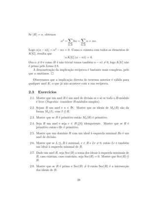 Se |H| = n, obtemos
α2
=
h∈H
hα =
h∈H
α = nα.
Logo α(α − n1) = α2
− nα = 0. Como α comuta com todos os elementos de
K[G], resulta que
α K[G] (α − n1) = 0.
Ora α = 0 e como H ´e n˜ao trivial temos tamb´em α − n1 = 0, logo K[G] n˜ao
´e primo pelo Lema 2.8.
A demonstra¸c˜ao da implica¸c˜ao rec´ıproca ´e bastante mais complexa, pelo
que a omitimos.
Observamos que a implica¸c˜ao directa do teorema anterior ´e v´alida para
qualquer anel K, o que j´a n˜ao acontece com a sua rec´ıproca.
2.3 Exerc´ıcios
2.1. Mostre que um anel R ´e um anel de divis˜ao se e s´o se todo o R-m´odulo
´e livre (Sugest˜ao: considere R-m´odulos simples).
2.2. Sejam R um anel e n ∈ IN. Mostre que os ideais de Mn(R) s˜ao da
forma Mn(I), com I R.
2.3. Mostre que se R ´e primitivo ent˜ao Mn(R) ´e primitivo.
2.4. Seja R um anel e seja e ∈ R{0} idempotente. Mostre que se R ´e
primitivo ent˜ao eRe ´e primitivo.
2.5. Mostre que um dom´ınio R com um ideal `a esquerda minimal Ra ´e um
anel de divis˜ao.
2.6. Mostre que se L e R ´e minimal, r ∈ R e Lr = 0, ent˜ao Lr ´e tamb´em
um ideal `a esquerda minimal de R.
2.7. Dado um anel R, seja Soc(R) a soma dos ideais `a esquerda minimais de
R, caso existam; caso contr´ario, seja Soc(R) = 0. Mostre que Soc(R)
R.
2.8. Mostre que se R ´e primo e Soc(R) = 0 ent˜ao Soc(R) ´e a intersec¸c˜ao
dos ideais de R.
28
 