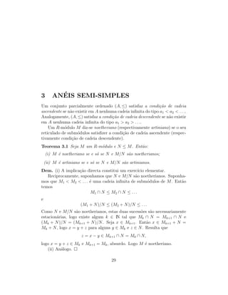 3 AN´EIS SEMI-SIMPLES
Um conjunto parcialmente ordenado (A, ≤) satisfaz a condi¸c˜ao de cadeia
ascendente se n˜ao existir em A nenhuma cadeia inﬁnita do tipo a1 < a2 < . . ..
Analogamente, (A, ≤) satisfaz a condi¸c˜ao de cadeia descendente se n˜ao existir
em A nenhuma cadeia inﬁnita do tipo a1 > a2 > . . ..
Um R-m´odulo M diz-se noetheriano (respectivamente artiniano) se o seu
reticulado de subm´odulos satisﬁzer a condi¸c˜ao de cadeia ascendente (respec-
tivamente condi¸c˜ao de cadeia descendente).
Teorema 3.1 Seja M um R-m´odulo e N ≤ M. Ent˜ao:
(i) M ´e noetheriano se e s´o se N e M/N s˜ao noetherianos;
(ii) M ´e artiniano se e s´o se N e M/N s˜ao artinianos.
Dem. (i) A implica¸c˜ao directa constitui um exerc´ıcio elementar.
Reciprocamente, suponhamos que N e M/N s˜ao noetherianos. Suponha-
mos que M1 < M2 < . . . ´e uma cadeia inﬁnita de subm´odulos de M. Ent˜ao
temos
M1 ∩ N ≤ M2 ∩ N ≤ . . .
e
(M1 + N)/N ≤ (M2 + N)/N ≤ . . .
Como N e M/N s˜ao noetherianos, estas duas sucess˜oes s˜ao necessariamente
estacion´arias, logo existe algum k ∈ IN tal que Mk ∩ N = Mk+1 ∩ N e
(Mk + N)/N = (Mk+1 + N)/N. Seja x ∈ Mk+1. Ent˜ao x ∈ Mk+1 + N =
Mk + N, logo x = y + z para alguns y ∈ Mk e z ∈ N. Resulta que
z = x − y ∈ Mk+1 ∩ N = Mk ∩ N,
logo x = y + z ∈ Mk e Mk+1 = Mk, absurdo. Logo M ´e noetheriano.
(ii) An´alogo.
29
 