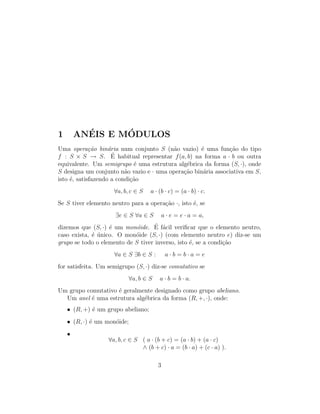 1 AN´EIS E M´ODULOS
Uma opera¸c˜ao bin´aria num conjunto S (n˜ao vazio) ´e uma fun¸c˜ao do tipo
f : S × S → S. ´E habitual representar f(a, b) na forma a · b ou outra
equivalente. Um semigrupo ´e uma estrutura alg´ebrica da forma (S, ·), onde
S designa um conjunto n˜ao vazio e · uma opera¸c˜ao bin´aria associativa em S,
isto ´e, satisfazendo a condi¸c˜ao
∀a, b, c ∈ S a · (b · c) = (a · b) · c.
Se S tiver elemento neutro para a opera¸c˜ao ·, isto ´e, se
∃e ∈ S ∀a ∈ S a · e = e · a = a,
dizemos que (S, ·) ´e um mon´oide. ´E f´acil veriﬁcar que o elemento neutro,
caso exista, ´e ´unico. O mon´oide (S, ·) (com elemento neutro e) diz-se um
grupo se todo o elemento de S tiver inverso, isto ´e, se a condi¸c˜ao
∀a ∈ S ∃b ∈ S : a · b = b · a = e
for satisfeita. Um semigrupo (S, ·) diz-se comutativo se
∀a, b ∈ S a · b = b · a.
Um grupo comutativo ´e geralmente designado como grupo abeliano.
Um anel ´e uma estrutura alg´ebrica da forma (R, +, ·), onde:
• (R, +) ´e um grupo abeliano;
• (R, ·) ´e um mon´oide;
•
∀a, b, c ∈ S ( a · (b + c) = (a · b) + (a · c)
∧ (b + c) · a = (b · a) + (c · a) ).
3
 