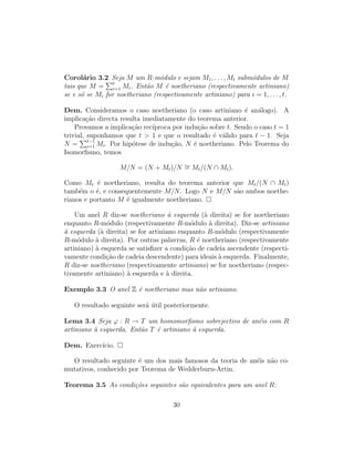 Corol´ario 3.2 Seja M um R-m´odulo e sejam M1, . . . , Mt subm´odulos de M
tais que M = t
i=1 Mi. Ent˜ao M ´e noetheriano (respectivamente artiniano)
se e s´o se Mi for noetheriano (respectivamente artiniano) para i = 1, . . . , t.
Dem. Consideramos o caso noetheriano (o caso artiniano ´e an´alogo). A
implica¸c˜ao directa resulta imediatamente do teorema anterior.
Provamos a implica¸c˜ao rec´ıproca por indu¸c˜ao sobre t. Sendo o caso t = 1
trivial, suponhamos que t > 1 e que o resultado ´e v´alido para t − 1. Seja
N = t−1
i=1 Mi. Por hip´otese de indu¸c˜ao, N ´e noetheriano. Pelo Teorema do
Isomorﬁsmo, temos
M/N = (N + Mt)/N ∼= Mt/(N ∩ Mt).
Como Mt ´e noetheriano, resulta do teorema anterior que Mt/(N ∩ Mt)
tamb´em o ´e, e consequentemente M/N. Logo N e M/N s˜ao ambos noethe-
rianos e portanto M ´e igualmente noetheriano.
Um anel R diz-se noetheriano `a esquerda (`a direita) se for noetheriano
enquanto R-m´odulo (respectivamente R-m´odulo `a direita). Diz-se artiniano
`a esquerda (`a direita) se for artiniano enquanto R-m´odulo (respectivamente
R-m´odulo `a direita). Por outras palavras, R ´e noetheriano (respectivamente
artiniano) `a esquerda se satisﬁzer a condi¸c˜ao de cadeia ascendente (respecti-
vamente condi¸c˜ao de cadeia descendente) para ideais `a esquerda. Finalmente,
R diz-se noetheriano (respectivamente artiniano) se for noetheriano (respec-
tivamente artiniano) `a esquerda e `a direita.
Exemplo 3.3 O anel Z ´e noetheriano mas n˜ao artiniano.
O resultado seguinte ser´a ´util posteriormente.
Lema 3.4 Seja ϕ : R → T um homomorﬁsmo sobrejectivo de an´eis com R
artiniano `a esquerda. Ent˜ao T ´e artiniano `a esquerda.
Dem. Exerc´ıcio.
O resultado seguinte ´e um dos mais famosos da teoria de an´eis n˜ao co-
mutativos, conhecido por Teorema de Wedderburn-Artin.
Teorema 3.5 As condi¸c˜oes seguintes s˜ao equivalentes para um anel R:
30
 