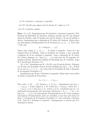 (i) R ´e primitivo e artiniano `a esquerda;
(ii) R ∼= Mn(D) para algum anel de divis˜ao D e algum n ∈ N;
(iii) R ´e artiniano simples.
Dem. (i) ⇒ (ii). Suponhamos que R ´e primitivo e artiniano `a esquerda. Pelo
Teorema da Densidade de Jacobson, podemos assumir que R ´e um subanel
denso de EndMD, onde D designa um anel de divis˜ao e M um D-m´odulo `a
direita. Suponhamos que a dimens˜ao de M (sobre D) ´e inﬁnita. Ent˜ao existe
um subconjunto D-independente de M da forma {x1, x2, x3, . . .}. Para cada
i ∈ IN, seja
Li = AnnR{x1, . . . , xi}.
Temos uma cadeia L1 ≥ L2 ≥ . . . de ideais `a esquerda. Como R ´e um
subanel denso de EndMD, todas as inclus˜oes s˜ao estritas, o que contradiz
a hip´otese de R ser artiniano `a esquerda. Logo a dimens˜ao de M (sobre
D) ´e ﬁnita (digamos n). Seja {x1, . . . , xn} uma base de M enquanto D-
m´odulo `a direita. Resulta da condi¸c˜ao de densidade que R = EndMD. Logo
R ∼= Mn(D) pelo Teorema 1.17.
(ii) ⇒ (iii). Assumimos que R = Mn(D), com D anel de divis˜ao. Podemos
ver R como um D-m´odulo atrav´es da a¸c˜ao deﬁnida por (dr)ij = drij. ´E f´acil
de ver que {εij | i, j = 1, . . . n} ´e uma base do D-m´odulo R, logo a dimens˜ao
de R enquanto D-m´odulo ´e n2
.
Suponhamos que R n˜ao ´e Artiniano `a esquerda. Ent˜ao existe uma cadeia
de ideais `a esquerda de R da forma
L0 > L1 > . . . > Ln2+1.
Para cada i ∈ {0, . . . , n2
}, ﬁxemos xi ∈ LiLi+1. Suponhamos que d0x0 +
. . . + dn2 xn2 = 0 para alguns di ∈ D. Como dixi = (di1R)xi, temos d1x1 +
. . . + dn2 xn2 ∈ L1 e logo d0x0 ∈ L1. Como x0 /∈ L1, concluimos que d0 = 0.
Aplicando sucessivamente este racioc´ınio, obtemos d0 = d1 = . . . = dn2 = 0 e
logo {x0, . . . , xn2 } ´e um subconjunto D-independente de R. Como qualquer
subconjunto D-independente pode ser estendido a uma base pelo Lema de
Zorn, e a dimens˜ao de R enquanto D-m´odulo ´e n2
, isto contradiz o Teorema
1.16. Logo R ´e Artiniano `a esquerda. Analogamente se mostra que R ´e
Artiniano `a direita.
31
 