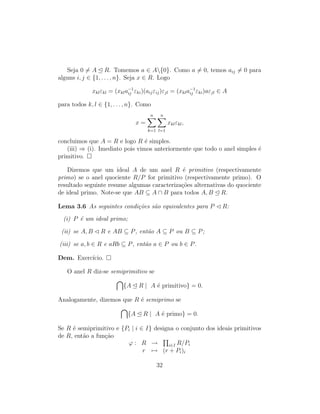 Seja 0 = A R. Tomemos a ∈ A{0}. Como a = 0, temos aij = 0 para
alguns i, j ∈ {1, . . . , n}. Seja x ∈ R. Logo
xklεkl = (xkla−1
ij εki)(aijεij)εjl = (xkla−1
ij εki)aεjl ∈ A
para todos k, l ∈ {1, . . . , n}. Como
x =
n
k=1
n
l=1
xklεkl,
concluimos que A = R e logo R ´e simples.
(iii) ⇒ (i). Imediato pois vimos anteriormente que todo o anel simples ´e
primitivo.
Dizemos que um ideal A de um anel R ´e primitivo (respectivamente
primo) se o anel quociente R/P for primitivo (respectivamente primo). O
resultado seguinte resume algumas caracteriza¸c˜oes alternativas do quociente
de ideal primo. Note-se que AB ⊆ A ∩ B para todos A, B R.
Lema 3.6 As seguintes condi¸c˜oes s˜ao equivalentes para P R:
(i) P ´e um ideal primo;
(ii) se A, B R e AB ⊆ P, ent˜ao A ⊆ P ou B ⊆ P;
(iii) se a, b ∈ R e aRb ⊆ P, ent˜ao a ∈ P ou b ∈ P.
Dem. Exerc´ıcio.
O anel R diz-se semiprimitivo se
{A R | A ´e primitivo} = 0.
Analogamente, dizemos que R ´e semiprimo se
{A R | A ´e primo} = 0.
Se R ´e semiprimitivo e {Pi | i ∈ I} designa o conjunto dos ideais primitivos
de R, ent˜ao a fun¸c˜ao
ϕ : R → i∈I R/Pi
r → (r + Pi)i
32
 