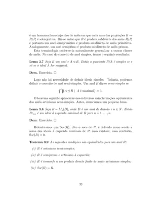 ´e um homomorﬁsmo injectivo de an´eis em que cada uma das projec¸c˜oes R →
R/Pi ´e sobrejectiva. Diz-se ent˜ao que R ´e produto subdirecto dos an´eis R/Pi
e portanto um anel semiprimitivo ´e produto subdirecto de an´eis primitivos.
Analogamente, um anel semiprimo ´e produto subdirecto de an´eis primos.
Esta terminologia poder-se-ia naturalmente generalizar a outras classes
de an´eis. No caso do conceito de anel simples, temos o seguinte resultado:
Lema 3.7 Seja R um anel e A R. Ent˜ao o quociente R/A ´e simples se e
s´o se o ideal A for maximal.
Dem. Exerc´ıcio.
Logo n˜ao h´a necessidade de deﬁnir ideais simples. Todavia, podemos
deﬁnir o conceito de anel semi-simples. Um anel R diz-se semi-simples se
{A R | A ´e maximal} = 0.
O teorema seguinte apresentar-nos-´a diversas caracteriza¸c˜oes equivalentes
dos an´eis artinianos semi-simples. Antes, enunciamos um pequeno lema.
Lema 3.8 Seja R = Mn(D), onde D ´e um anel de divis˜ao e n ∈ N. Ent˜ao
Rεuu ´e um ideal `a esquerda minimal de R para u = 1, . . . , n.
Dem. Exerc´ıcio.
Relembramos que Soc(R), dito o soco de R, ´e deﬁnido como sendo a
soma dos ideais `a esquerda minimais de R, caso existam; caso contr´ario,
Soc(R) = 0.
Teorema 3.9 As seguintes condi¸c˜oes s˜ao equivalentes para um anel R:
(i) R ´e artiniano semi-simples;
(ii) R ´e semiprimo e artiniano `a esquerda;
(iii) R ´e isomorfo a um produto directo ﬁnito de an´eis artinianos simples;
(iv) Soc(R) = R.
33
 