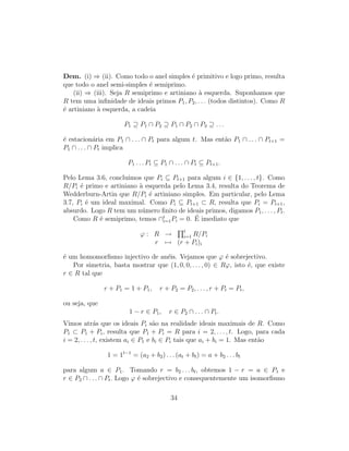 Dem. (i) ⇒ (ii). Como todo o anel simples ´e primitivo e logo primo, resulta
que todo o anel semi-simples ´e semiprimo.
(ii) ⇒ (iii). Seja R semiprimo e artiniano `a esquerda. Suponhamos que
R tem uma inﬁnidade de ideais primos P1, P2, . . . (todos distintos). Como R
´e artiniano `a esquerda, a cadeia
P1 ⊇ P1 ∩ P2 ⊇ P1 ∩ P2 ∩ P3 ⊇ . . .
´e estacion´aria em P1 ∩ . . . ∩ Pt para algum t. Mas ent˜ao P1 ∩ . . . ∩ Pt+1 =
P1 ∩ . . . ∩ Pt implica
P1 . . . Pt ⊆ P1 ∩ . . . ∩ Pt ⊆ Pt+1.
Pelo Lema 3.6, concluimos que Pi ⊆ Pt+1 para algum i ∈ {1, . . . , t}. Como
R/Pi ´e primo e artiniano `a esquerda pelo Lema 3.4, resulta do Teorema de
Wedderburn-Artin que R/Pi ´e artiniano simples. Em particular, pelo Lema
3.7, Pi ´e um ideal maximal. Como Pi ⊆ Pt+1 ⊂ R, resulta que Pi = Pt+1,
absurdo. Logo R tem um n´umero ﬁnito de ideais primos, digamos P1, . . . , Pt.
Como R ´e semiprimo, temos ∩t
i=1Pi = 0. ´E imediato que
ϕ : R → t
i=1 R/Pi
r → (r + Pi)i
´e um homomorﬁsmo injectivo de an´eis. Vejamos que ϕ ´e sobrejectivo.
Por simetria, basta mostrar que (1, 0, 0, . . . , 0) ∈ Rϕ, isto ´e, que existe
r ∈ R tal que
r + P1 = 1 + P1, r + P2 = P2, . . . , r + Pt = Pt,
ou seja, que
1 − r ∈ P1, r ∈ P2 ∩ . . . ∩ Pt.
Vimos atr´as que os ideais Pi s˜ao na realidade ideais maximais de R. Como
P1 ⊂ P1 + Pi, resulta que P1 + Pi = R para i = 2, . . . , t. Logo, para cada
i = 2, . . . , t, existem ai ∈ P1 e bi ∈ Pi tais que ai + bi = 1. Mas ent˜ao
1 = 1t−1
= (a2 + b2) . . . (at + bt) = a + b2 . . . bt
para algum a ∈ P1. Tomando r = b2 . . . bt, obtemos 1 − r = a ∈ P1 e
r ∈ P2 ∩ . . . ∩ Pt. Logo ϕ ´e sobrejectivo e consequentemente um isomorﬁsmo
34
 