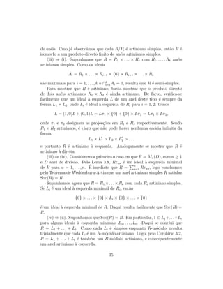 de an´eis. Cmo j´a observ´amos que cada R/Pi ´e artiniano simples, ent˜ao R ´e
isomorfo a um produto directo ﬁnito de an´eis artinianos simples.
(iii) ⇒ (i). Suponhamos que R = R1 × . . . × Rk com R1, . . . , Rk an´eis
artinianos simples. Como os ideais
Ai = R1 × . . . × Ri−1 × {0} × Ri+1 × . . . × Rk
s˜ao maximais para i = 1, . . . , k e ∩k
i=1Ai = 0, resulta que R ´e semi-simples.
Para mostrar que R ´e artiniano, basta mostrar que o produto directo
de dois an´eis artinianos R1 × R2 ´e ainda artiniano. De facto, veriﬁca-se
facilmente que um ideal `a esquerda L de um anel deste tipo ´e sempre da
forma L1 × L2, onde Li ´e ideal `a esquerda de Ri para i = 1, 2: temos
L = (1, 0)L + (0, 1)L = Lπ1 × {0} + {0} × Lπ2 = Lπ1 × Lπ2,
onde π1 e π2 designam as projec¸c˜oes em R1 e R2 respectivamente. Sendo
R1 e R2 artinianos, ´e claro que n˜ao pode haver nenhuma cadeia inﬁnita da
forma
L1 × L1 > L2 × L2 > . . .
e portanto R ´e artiniano `a esquerda. Analogamente se mostra que R ´e
artiniano `a direita.
(iii) ⇒ (iv). Consideremos primeiro o caso em que R = Mn(D), com n ≥ 1
e D anel de divis˜ao. Pelo Lema 3.8, Rεuu ´e um ideal `a esquerda minimal
de R para u = 1, . . . , n. ´E imediato que R = n
u=1 Rεuu, logo concluimos
pelo Teorema de Wedderburn-Artin que um anel artiniano simples R satisfaz
Soc(R) = R.
Suponhamos agora que R = R1 ×. . .×Rk com cada Ri artiniano simples.
Se Li ´e um ideal `a esquerda minimal de Ri, ent˜ao
{0} × . . . × {0} × Li × {0} × . . . × {0}
´e um ideal `a esquerda minimal de R. Daqui resulta facilmente que Soc(R) =
R.
(iv) ⇒ (ii). Suponhamos que Soc(R) = R. Em particular, 1 ∈ L1+. . .+Lt
para alguns ideais `a esquerda minimais L1, . . . , Lt. Daqui se conclui que
R = L1 + . . . + Lt. Como cada Li ´e simples enquanto R-m´odulo, resulta
trivialmente que cada Li ´e um R-m´odulo artiniano. Logo, pelo Corol´ario 3.2,
R = L1 + . . . + Lt ´e tamb´em um R-m´odulo artiniano, e consequentemente
um anel artiniano `a esquerda.
35
 