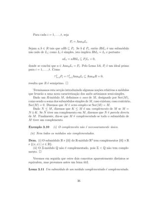 Para cada i = 1, . . . , t, seja
Pi = AnnRLi.
Sejam a, b ∈ R tais que aRb ⊆ Pi. Se b /∈ Pi, ent˜ao RbLi ´e um subm´odulo
n˜ao nulo de Li; como Li ´e simples, isto implica RbLi = Li e portanto
aLi = aRbLi ⊆ PiLi = 0,
donde se conclui que a ∈ AnnRLi = Pi. Pelo Lema 3.6, Pi ´e um ideal primo
para i = 1, . . . , t. Como
∩t
i=1Pi = ∩t
i=1AnnRLi ⊆ AnnRR = 0,
resulta que R ´e semiprimo.
Terminamos esta sec¸c˜ao introduzindo algumas no¸c˜oes relativas a m´odulos
que levar˜ao a uma nova caracteriza¸c˜ao dos an´eis artinianos semi-simples.
Dado um R-m´odulo M, deﬁnimos o soco de M, designado por Soc(M),
como sendo a soma dos subm´odulos simples de M, caso existam; caso contr´ario,
Soc(M) = 0. Dizemos que M ´e semi-simples se Soc(M) = M.
Dado N ≤ M, dizemos que K ≤ M ´e um complemento de M se M =
N ⊕ K. Se N tiver um complemento em M, dizemos que N ´e parcela directa
de M. Finalmente, diz-se que M ´e complementado se todo o subm´odulo de
M tiver um complemento.
Exemplo 3.10 (i) O complemento n˜ao ´e necessariamente ´unico.
(ii) Nem todos os m´odulos s˜ao complementados.
Dem. (i) O subm´odulo R×{0} do R-m´odulo R2
tem complementos {0}×R
e {(x, x) | x ∈ R}.
(ii) O Z-m´odulo Q n˜ao ´e complementado, pois Z < Q n˜ao tem comple-
mento.
Veremos em seguida que estes dois conceitos aparentemente distintos se
equivalem, mas provamos antes um lema ´util.
Lema 3.11 Um subm´odulo de um m´odulo complementado ´e complementado.
36
 