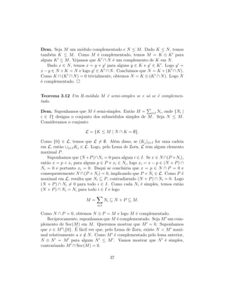 Dem. Seja M um m´odulo complementado e N ≤ M. Dado K ≤ N, temos
tamb´em K ≤ M. Como M ´e complementado, temos M = K ⊕ K para
algum K ≤ M. Vejamos que K ∩ N ´e um complemento de K em N.
Dado x ∈ N, temos x = y + y para alguns y ∈ K e y ∈ K . Logo y =
x − y ∈ N + K = N e logo y ∈ K ∩ N. Concluimos que N = K + (K ∩ N).
Como K ∩ (K ∩ N) = 0 trivialmente, obtemos N = K ⊕ (K ∩ N). Logo N
´e complementado.
Teorema 3.12 Um R-m´odulo M ´e semi-simples se e s´o se ´e complemen-
tado.
Dem. Suponhamos que M ´e semi-simples. Ent˜ao M = i∈I Ni, onde {Ni |
i ∈ I} designa o conjunto dos subm´odulos simples de M. Seja N ≤ M.
Consideramos o conjunto
L = {K ≤ M | N ∩ K = ∅}.
Como {0} ∈ L, temos que L = ∅. Al´em disso, se (Kj)j∈J for uma cadeia
em L, ent˜ao ∪j∈J Kj ∈ L. Logo, pelo Lema de Zorn, L tem algum elemento
maximal P.
Suponhamos que (N +P)∩Ni = 0 para algum i ∈ I. Se x ∈ N ∩(P +Ni),
ent˜ao x = p + xi para alguns p ∈ P e xi ∈ Ni, logo xi = x − p ∈ (N + P) ∩
Ni = 0 e portanto xi = 0. Daqui se concluiria que x = p ∈ N ∩ P = 0 e
consequentemente N ∩ (P + Ni) = 0, implicando que P + Ni ∈ L. Como P ´e
maximal em L, resulta que Ni ⊆ P, contradizendo (N + P) ∩ Ni = 0. Logo
(N + P) ∩ Ni = 0 para todo i ∈ I. Como cada Ni ´e simples, temos ent˜ao
(N + P) ∩ Ni = Ni para todo i ∈ I e logo
M =
i∈I
Ni ⊆ N + P ⊆ M.
Como N ∩ P = 0, obtemos N ⊕ P = M e logo M ´e complementado.
Reciprocamente, suponhamos que M ´e complementado. Seja M um com-
plemento de Soc(M) em M. Queremos mostrar que M = 0. Suponhamos
que x ∈ M {0}. ´E f´acil ver que, pelo Lema de Zorn, existe N < M maxi-
mal relativamente a x /∈ N. Como M ´e complementado pelo lema anterior,
N ⊕ N = M para algum N ≤ M . Vamos mostrar que N ´e simples,
contrariando M ∩ Soc(M) = 0.
37
 