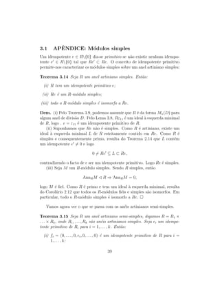 3.1 APˆENDICE: M´odulos simples
Um idempotente e ∈ R{0} diz-se primitivo se n˜ao existir nenhum idempo-
tente e ∈ R{0} tal que Re ⊂ Re. O conceito de idempotente primitivo
permite-nos caracterizar os m´odulos simples sobre um anel artiniano simples:
Teorema 3.14 Seja R um anel artiniano simples. Ent˜ao:
(i) R tem um idempotente primitivo e;
(ii) Re ´e um R-m´odulo simples;
(iii) todo o R-m´odulo simples ´e isomorfo a Re.
Dem. (i) Pelo Teorema 3.9, podemos assumir que R ´e da forma Mn(D) para
algum anel de divis˜ao D. Pelo Lema 3.8, Rε11 ´e um ideal `a esquerda minimal
de R, logo . e = ε11 ´e um idempotente primitivo de R.
(ii) Suponhamos que Re n˜ao ´e simples. Como R ´e artiniano, existe um
ideal `a esquerda minimal L de R estritamente contido em Re. Como R ´e
simples e consequentemente primo, resulta do Teorema 2.14 que L cont´em
um idempotente e = 0 e logo
0 = Re ⊆ L ⊂ Re,
contradizendo o facto de e ser um idempotente primitivo. Logo Re ´e simples.
(iii) Seja M um R-m´odulo simples. Sendo R simples, ent˜ao
AnnRM R ⇒ AnnRM = 0,
logo M ´e ﬁel. Como R ´e primo e tem um ideal `a esquerda minimal, resulta
do Corol´ario 2.12 que todos os R-m´odulos ﬁ´eis e simples s˜ao isomorfos. Em
particular, todo o R-m´odulo simples ´e isomorfo a Re.
Vamos agora ver o que se passa com os an´eis artinianos semi-simples.
Teorema 3.15 Seja R um anel artiniano semi-simples, digamos R = R1 ×
. . . × Rk, onde R1, . . . , Rk s˜ao an´eis artinianos simples. Seja ei um idempo-
tente primitivo de Ri para i = 1, . . . , k. Ent˜ao:
(i) fi = (0, . . . , 0, ei, 0, . . . , 0) ´e um idempotente primitivo de R para i =
1, . . . , k;
39
 