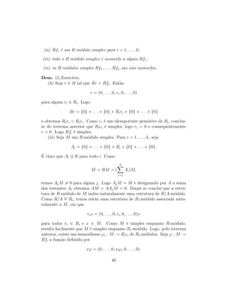 (ii) Rfi ´e um R-m´odulo simples para i = 1, . . . , k;
(iii) todo o R-m´odulo simples ´e isomorfo a algum Rfi;
(iv) os R-m´odulos simples Rf1, . . . , Rfk s˜ao n˜ao isomorfos.
Dem. (i) Exerc´ıcio.
(ii) Seja r ∈ R tal que Rr < Rfi. Ent˜ao
r = (0, . . . , 0, ri, 0, . . . , 0)
para algum ri ∈ Ri. Logo
Rr = {0} × . . . × {0} × Riri × {0} × . . . × {0}
e obtemos Riri < Riei. Como ei ´e um idempotente primitivo de Ri, conclui-
se do teorema anterior que Riei ´e simples, logo ri = 0 e consequentemente
r = 0. Logo Rfi ´e simples.
(iii) Seja M um R-m´odulo simples. Para i = 1, . . . , k, seja
Ai = {0} × . . . × {0} × Ri × {0} × . . . × {0}.
´E claro que Ai R para todo i. Como
M = RM = (
k
i=1
Ai)M,
temos AjM = 0 para algum j. Logo AjM = M e designando por A a soma
dos restantes Ai obtemos AM = AAjM = 0. Daqui se conclui que a estru-
tura de R-m´odulo de M induz naturalmente uma estrutura de R/A-m´odulo.
Como R/A ∼= Ri, temos ent˜ao uma estrutura de Ri-m´odulo associada natu-
ralmente a M, em que
rix = (0, . . . , 0, ri, 0, . . . , 0)x
para todos ri ∈ Ri e x ∈ M. Como M ´e simples enquanto R-m´odulo,
resulta facilmente que M ´e simples enquanto Ri-m´odulo. Logo, pelo teorema
anterior, existe um isomorﬁsmo ϕi : M → Riei de Ri-m´odulos. Seja ϕ : M →
Rfi a fun¸c˜ao deﬁnida por
xϕ = (0, . . . , 0, xϕi, 0, . . . , 0).
40
 