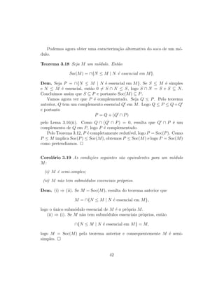 Podemos agora obter uma caracteriza¸c˜ao alternativa do soco de um m´o-
dulo.
Teorema 3.18 Seja M um m´odulo. Ent˜ao
Soc(M) = ∩{N ≤ M | N ´e essencial em M}.
Dem. Seja P = ∩{N ≤ M | N ´e essencial em M}. Se S ≤ M ´e simples
e N ≤ M ´e essencial, ent˜ao 0 = S ∩ N ≤ S, logo S ∩ N = S e S ⊆ N.
Concluimos assim que S ⊆ P e portanto Soc(M) ⊆ P.
Vamos agora ver que P ´e complementado. Seja Q ≤ P. Pelo teorema
anterior, Q tem um complemento essencial Q em M. Logo Q ≤ P ≤ Q + Q
e portanto
P = Q + (Q ∩ P)
pelo Lema 3.16(ii). Como Q ∩ (Q ∩ P) = 0, resulta que Q ∩ P ´e um
complemento de Q em P, logo P ´e complementado.
Pelo Teorema 3.12, P ´e completamente redut´ıvel, logo P = Soc(P). Como
P ≤ M implica Soc(P) ≤ Soc(M), obtemos P ≤ Soc(M) e logo P = Soc(M)
como pretend´ıamos.
Corol´ario 3.19 As condi¸c˜oes seguintes s˜ao equivalentes para um m´odulo
M:
(i) M ´e semi-simples;
(ii) M n˜ao tem subm´odulos essenciais pr´oprios.
Dem. (i) ⇒ (ii). Se M = Soc(M), resulta do teorema anterior que
M = ∩{N ≤ M | N ´e essencial em M},
logo o ´unico subm´odulo essencial de M ´e o pr´oprio M.
(ii) ⇒ (i). Se M n˜ao tem subm´odulos essenciais pr´oprios, ent˜ao
∩{N ≤ M | N ´e essencial em M} = M,
logo M = Soc(M) pelo teorema anterior e consequentemente M ´e semi-
simples.
42
 
