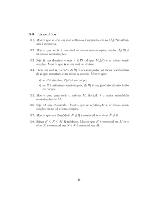 3.3 Exerc´ıcios
3.1. Mostre que se R ´e um anel artiniano `a esquerda, ent˜ao Mn(R) ´e artini-
ano `a esquerda.
3.2. Mostre que se R ´e um anel artiniano semi-simples, ent˜ao Mn(R) ´e
artiniano semi-simples.
3.3. Seja R um dom´ınio e seja n ∈ IN tal que Mn(R) ´e artiniano semi-
simples. Mostre que R ´e um anel de divis˜ao.
3.4. Dado um anel R, o centro Z(R) de R ´e composto por todos os elementos
de R que comutam com todos os outros. Mostre que:
a) se R ´e simples, Z(R) ´e um corpo;
b) se R ´e artiniano semi-simples, Z(R) ´e um produto directo ﬁnito
de corpos.
3.5. Mostre que, para todo o m´odulo M, Soc(M) ´e o maior subm´odulo
semi-simples de M.
3.6. Seja M um R-m´odulo. Mostre que se R/AnnRM ´e artiniano semi-
simples ent˜ao M ´e semi-simples.
3.7. Mostre que um Z-m´odulo N ≤ Q ´e essencial se e s´o se N = 0.
3.8. Sejam K ≤ N ≤ M R-m´odulos. Mostre que K ´e essencial em M se e
s´o se K ´e essencial em N e N ´e essencial em M.
43
 