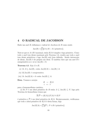 4 O RADICAL DE JACOBSON
Dado um anel R, deﬁnimos o radical de Jacobson de R como sendo
Jac(R) = {A R | A ´e primitivo}.
Note-se que se A R ´e maximal, ent˜ao R/A ´e simples e logo primitivo. Como
todo o anel tem ideais maximais pelo Teorema 1.6, resulta que todo o anel
tem ideais primitivos e logo Jac(R) est´a bem deﬁnido. Sendo intersec¸c˜ao
de ideais, Jac(R) ´e ele pr´oprio um ideal. ´E tamb´em claro que um anel R ´e
semiprimitivo se e s´o se Jac(R) = 0.
Teorema 4.1 Seja A R.
(i) Se A ⊆ Jac(R), ent˜ao Jac(R/A) = Jac(R) / A.
(ii) R/Jac(R) ´e semiprimitivo.
(iii) Se Jac(R/A) = 0 ent˜ao Jac(R) ⊆ A.
Dem. Usamos a not¸c˜ao
R → R/A
r → r
para o homomorﬁsmo can´onico.
(i) Se P ´e um ideal primitivo de R ent˜ao A ⊆ Jac(R) ⊆ P, logo pelo
Teorema do Isomorﬁsmo temos que
R/P = (R/A)/(P/A) ∼= R/P
´e primitivo e P ´e um ideal primitivo de R/A. Reciprocamente, veriﬁcamos
que todo o ideal primitivo de R/A ´e desta forma, logo
Jac(R/A) = {P | P R ´e primitivo}.
44
 