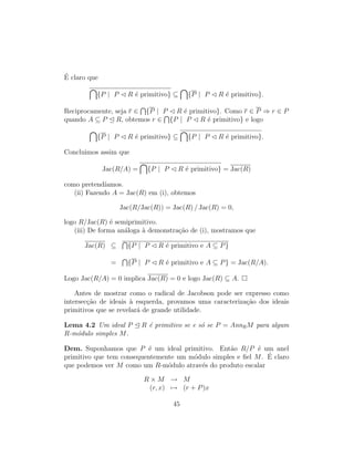 ´E claro que
{P | P R ´e primitivo} ⊆ {P | P R ´e primitivo}.
Reciprocamente, seja r ∈ {P | P R ´e primitivo}. Como r ∈ P ⇒ r ∈ P
quando A ⊆ P R, obtemos r ∈ {P | P R ´e primitivo} e logo
{P | P R ´e primitivo} ⊆ {P | P R ´e primitivo}.
Concluimos assim que
Jac(R/A) = {P | P R ´e primitivo} = Jac(R)
como pretend´ıamos.
(ii) Fazendo A = Jac(R) em (i), obtemos
Jac(R/Jac(R)) = Jac(R) / Jac(R) = 0,
logo R/Jac(R) ´e semiprimitivo.
(iii) De forma an´aloga `a demonstra¸c˜ao de (i), mostramos que
Jac(R) ⊆ {P | P R ´e primitivo e A ⊆ P}
= {P | P R ´e primitivo e A ⊆ P} = Jac(R/A).
Logo Jac(R/A) = 0 implica Jac(R) = 0 e logo Jac(R) ⊆ A.
Antes de mostrar como o radical de Jacobson pode ser expresso como
intersec¸c˜ao de ideais `a esquerda, provamos uma caracteriza¸c˜ao dos ideais
primitivos que se revelar´a de grande utilidade.
Lema 4.2 Um ideal P R ´e primitivo se e s´o se P = AnnRM para algum
R-m´odulo simples M.
Dem. Suponhamos que P ´e um ideal primitivo. Ent˜ao R/P ´e um anel
primitivo que tem consequentemente um m´odulo simples e ﬁel M. ´E claro
que podemos ver M como um R-m´odulo atrav´es do produto escalar
R × M → M
(r, x) → (r + P)x
45
 