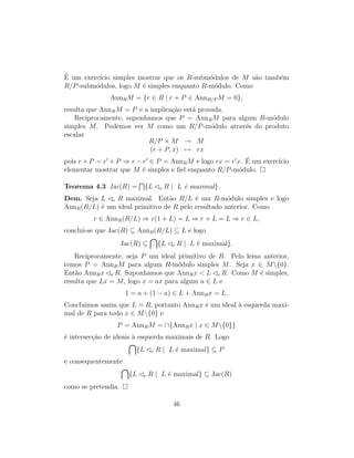´E um exerc´ıcio simples mostrar que os R-subm´odulos de M s˜ao tamb´em
R/P-subm´odulos, logo M ´e simples enquanto R-m´odulo. Como
AnnRM = {r ∈ R | r + P ∈ AnnR/P M = 0},
resulta que AnnRM = P e a implica¸c˜ao est´a provada.
Reciprocamente, suponhamos que P = AnnRM para algum R-m´odulo
simples M. Podemos ver M como um R/P-m´odulo atrav´es do produto
escalar
R/P × M → M
(r + P, x) → rx
pois r + P = r + P ⇒ r − r ∈ P = AnnRM e logo rx = r x. ´E um exerc´ıcio
elementar mostrar que M ´e simples e ﬁel enquanto R/P-m´odulo.
Teorema 4.3 Jac(R) = {L e R | L ´e maximal}.
Dem. Seja L e R maximal. Ent˜ao R/L ´e um R-m´odulo simples e logo
AnnR(R/L) ´e um ideal primitivo de R pelo resultado anterior. Como
r ∈ AnnR(R/L) ⇒ r(1 + L) = L ⇒ r + L = L ⇒ r ∈ L,
conclui-se que Jac(R) ⊆ AnnR(R/L) ⊆ L e logo
Jac(R) ⊆ {L e R | L ´e maximal}.
Reciprocamente, seja P um ideal primitivo de R. Pelo lema anterior,
temos P = AnnRM para algum R-m´odulo simples M. Seja x ∈ M{0}.
Ent˜ao AnnRx e R. Suponhamos que AnnRx < L e R. Como M ´e simples,
resulta que Lx = M, logo x = ax para algum a ∈ L e
1 = a + (1 − a) ∈ L + AnnRx = L.
Concluimos assim que L = R, portanto AnnRx ´e um ideal `a esquerda maxi-
mal de R para todo x ∈ M{0} e
P = AnnRM = ∩{AnnRx | x ∈ M{0}}
´e intersec¸c˜ao de ideais `a esquerda maximais de R. Logo
{L e R | L ´e maximal} ⊆ P
e consequentemente
{L e R | L ´e maximal} ⊆ Jac(R)
como se pretendia.
46
 