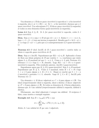 Um elemento a ∈ R diz-se quase-invert´ıvel `a esquerda se 1−a for invert´ıvel
`a esquerda, isto ´e, se 1 ∈ R(1 − a). Se 1 − a for invert´ıvel, dizemos que a ´e
quase-invert´ıvel. Um subconjunto S ⊆ R diz-se quase-invert´ıvel (`a esquerda)
se todos os seus elementos forem quase-invert´ıveis (`a esquerda).
Lema 4.4 Seja L e R. Se L for quase-invert´ıvel `a esquerda, ent˜ao L ´e
quase-invert´ıvel.
Dem. Seja a ∈ L e seja r ∈ R tal que r(1 − a) = 1. Ent˜ao 1 − r = −ra ∈ L,
logo r = 1−(1−r) tem um inverso `a esquerda b. Resulta que b = br(1−a) =
1−a e logo (1−a)r = 1, pelo que a (e consequentemente L) ´e quase-invert´ıvel.
Teorema 4.5 O ideal Jac(R) de R ´e quase-invert´ıvel e cont´em todos os
ideais `a esquerda quase-invert´ıveis de R.
Dem. Seja a ∈ Jac(R). Suponhamos que R(1 − a) e R. Aplicando o Lema
de Zorn aos ideais pr´oprios de R que contˆem 1 − a, concluimos que existe
algum L e R maximal tal que 1 − a ∈ L. Como a ∈ L pelo Teorema 4.3,
obtemos 1 ∈ L e logo L = R, absurdo. Logo R(1 − a) = R e a ´e quase-
invert´ıvel `a esquerda. Pelo resultado anterior, Jac(R) ´e quase-invert´ıvel.
Suponhamos agora que K e R ´e quase-invert´ıvel. Seja L e R maximal.
Suponhamos que K ⊆ L. Como L ´e maximal, ent˜ao K + L = R e logo
1 = a + b para alguns a ∈ K e b ∈ L. Daqui se conclui que b = 1 − a
´e invert´ıvel e portanto 1 ∈ L, absurdo. Logo K ⊆ L e K ⊆ Jac(R) pelo
Teorema 4.3.
Um elemento r ∈ R diz-se nilpotente se rn
= 0 para algum n ∈ IN. Um
ideal (respectivamente ideal `a esquerda, ideal `a direita) A diz-se nilpotente
se An
= 0 para algum n ∈ IN. Se todos os elementos de A forem nilpotentes,
dizemos que A ´e um nilideal (respectivamente nilideal `a esquerda, nilideal `a
direita).
Obviamente, um ideal nilpotente ´e sempre um nilideal. O rec´ıproco ´e
falso, como mostra o exemplo seguinte.
Exemplo 4.6 Seja R = ⊕k∈INZ / 2k
Z e seja
A = {
t
k=1
2nk + 2k
Z | t ≥ 0, nk ∈ Z}.
Ent˜ao A ´e um nilideal de R que n˜ao ´e nilpotente.
47
 