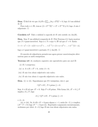 Dem. ´E f´acil de ver que A R e ( t
k=1 2nk +2k
Z)t
= 0, logo A ´e um nilideal
de R.
Para todo n ∈ IN, tem-se (2 + 2n+1
Z)n
= 2n
+ 2n+1
Z = 0, logo A n˜ao ´e
nilpotente.
Corol´ario 4.7 Todo o nilideal `a esquerda de R est´a contido em Jac(R).
Dem. Seja N um nilideal `a esquerda de R. Pelo Teorema 4.5, basta mostrar
que N ´e quase-invert´ıvel. Seja a ∈ N e seja t ∈ IN tal que at
= 0. Ent˜ao
1 = 1 − at
= (1 − a)(1 + a + a2
+ . . . + at−1
) = (1 + a + a2
+ . . . + at−1
)(1 − a),
logo a ´e quase-invert´ıvel e portanto N ⊆ Jac(R).
O conceito de nilpotˆencia permite-nos agora provar caracteriza¸c˜oes alter-
nativas para os an´eis semiprimos.
Teorema 4.8 As condi¸c˜oes seguintes s˜ao equivalentes para um anel R:
(i) R ´e semiprimo;
(ii) se A R e A2
= 0, ent˜ao A = 0;
(iii) R n˜ao tem ideais nilpotentes n˜ao nulos;
(iv) R n˜ao tem ideais `a esquerda nilpotentes n˜ao nulos.
Dem. (i) ⇒ (ii). Suponhamos que R ´e semiprimo, isto ´e, que
∩{P R | P ´e primo } = 0.
Seja A R tal que A2
= 0. Seja P R primo. Pelo Lema 3.6, A2
= 0 ⊆ P
implica A ⊆ P, logo
A ⊆ ∩{P R | P ´e primo } = 0
e A = 0.
(ii) ⇒ (iii). Se A R e An
= 0 para algum n > 1, ent˜ao 2n−2 ≥ n implica
(An−1
)2
= 0 e logo An−1
= 0 por (ii). Repetindo o argumento sucessivamente,
acabamos por obter A = 0, logo R n˜ao tem ideais nilpotentes n˜ao nulos.
48
 