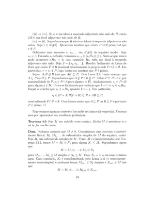 (iii) ⇒ (iv). Se L ´e um ideal `a esquerda nilpotente n˜ao nulo de R, ent˜ao
LR ´e um ideal nilpotente n˜ao nulo de R.
(iv) ⇒ (i). Suponhamos que R n˜ao tem ideais `a esquerda nilpotentes n˜ao
nulos. Seja r ∈ R{0}. Queremos mostrar que existe P R primo tal que
r /∈ P.
Deﬁnimos uma sucess˜ao s1, s2, . . . em R{0} do seguinte modo. Seja
s1 = r. Estando si deﬁnido, tomamos si+1 ∈ (siRsi){0}. Note-se que nunca
pode acontecer siRsi = 0, caso contr´ario Rsi seria um ideal `a esquerda
nilpotente n˜ao nulo. Seja S = {s1, s2, . . .}. Resulta facilmente do Lema de
Zorn que existe P R maximal relativamente `a propriedade P ∩ S = ∅. Em
particular, r = s1 /∈ P, logo basta-nos mostrar que P ´e primo.
Sejam A, B R tais que AB ⊆ P. Pelo Lema 3.6, basta mostrar que
A ⊆ P ou B ⊆ P. Suponhamos que A ⊆ P e B ⊆ P. Ent˜ao P ⊂ P +A e, por
maximalidade de P, si ∈ P +A para algum i ∈ IN. Analogamente, sj ∈ P +B
para algum j ∈ IN. Prova-se facilmente por indu¸c˜ao que k < l ⇒ sl ∈ skRsk.
Daqui se conclui que sk ∈ siRsj quando k > i, j. Em particular,
sk ∈ (P + A)R(P + B) ⊆ P + AB ⊆ P,
contradizendo P ∩S = ∅. Concluimos assim que A ⊆ P ou B ⊆ P e portanto
P ´e primo.
Regressamos agora ao contexto dos an´eis artinianos (`a esquerda). Come¸ca-
mos por apresentar um resultado preliminar.
Teorema 4.9 Seja M um m´odulo semi-simples. Ent˜ao M ´e artiniano se e
s´o se for noetheriano.
Dem. Podemos assumir que M = 0. Construimos uma sucess˜ao (possivel-
mente ﬁnita) M1, M2, . . . de subm´odulos simples de M do seguinte modo.
Seja M1 um subm´odulo simples de M. Como M ´e complementado pelo Teo-
rema 3.12, temos M = M1 ⊕ N1 para algum N1 ≤ M. Suponhamos agora
que
M = M1 ⊕ . . . ⊕ Mk ⊕ Nk
para M1, . . . , Mk ≤ M simples e Nk ≤ M. Caso Nk = 0, a sucess˜ao termina
aqui. Caso contr´ario, Nk ´e complementado pelo Lema 3.11 (e consequente-
mente semi-simples) e podemos tomar Mk+1 ≤ Nk simples e Nk+1 ≤ M tais
que
M = M1 ⊕ . . . ⊕ Mk+1 ⊕ Nk+1.
49
 