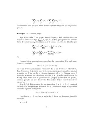 (
i≥0
rixi
)(
i≥0
sixi
) =
i≥0 j≥0
(risj)xi+j
.
O coeﬁciente (n˜ao nulo) do termo de maior grau ´e designado por coeﬁciente-
guia.
Exemplo 1.4 An´eis de grupo
Seja R um anel e G um grupo . O anel de grupo R[G] consiste em todas
as somas formais do tipo g∈G rgg (rg ∈ R) tais que apenas um n´umero
ﬁnito de coeﬁcientes rg s˜ao diferentes de 0; soma e produto s˜ao deﬁnidas por
(
g∈G
rgg) + (
g∈G
sgg) =
g∈G
(rg + sg)g,
(
g∈G
rgg)(
g∈G
sgg) =
g∈G h∈G
(rgsh)(gh).
Um anel diz-se comutativo se o produto for comutativo. Um anel satis-
fazendo a condi¸c˜ao
ab = 0 ⇒ (a = 0 ∨ b = 0)
diz-se um dom´ınio; um dom´ınio comutativo diz-se um dom´ınio de integridade.
Um elemento r ∈ R diz-se invert´ıvel `a esquerda (respectivamente `a direita)
se existir b ∈ R tal que ba = 1 (respectivamente ab = 1). Dizemos que r ´e
invert´ıvel se existir b ∈ R tal que ab = ba = 1. Se todos os elementos de
R{0} forem invert´ıveis (o que equivale a (R{0}, ·) constituir um grupo),
dizemos que R ´e um anel de divis˜ao. Um anel de divis˜ao comutativo diz-se
um corpo.
Seja S ⊆ R. Dizemos que S ´e um subanel de R se 0, 1 ∈ S e S constitui
um anel com as opera¸c˜oes induzidas de R. A condi¸c˜ao sobre as opera¸c˜oes
induzidas equivale a exigir que
a, b ∈ S ⇒ a + b, −a, ab ∈ S.
Uma fun¸c˜ao ϕ : R → S entre an´eis R e S diz-se um homomorﬁsmo (de
an´eis) se
• 1ϕ = 1
5
 