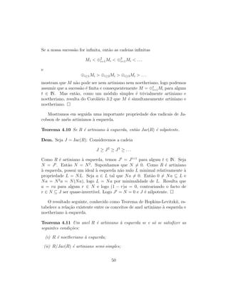 Se a nossa sucess˜ao for inﬁnita, ent˜ao as cadeias inﬁnitas
M1 < ⊕2
i=1Mi < ⊕3
i=1Mi < . . .
e
⊕i≥1Mi > ⊕i≥2Mi > ⊕i≥3Mi > . . .
mostram que M n˜ao pode ser nem artiniano nem noetheriano, logo podemos
assumir que a sucess˜ao ´e ﬁnita e consequentemente M = ⊕t
i=1Mi para algum
t ∈ IN. Mas ent˜ao, como um m´odulo simples ´e trivialmente artiniano e
noetheriano, resulta do Corol´ario 3.2 que M ´e simultaneamente artiniano e
noetheriano.
Mostramos em seguida uma importante propriedade dos radicais de Ja-
cobson de an´eis artinianos `a esquerda.
Teorema 4.10 Se R ´e artiniano `a esquerda, ent˜ao Jac(R) ´e nilpotente.
Dem. Seja J = Jac(R). Consideremos a cadeia
J ≥ J2
≥ J3
≥ . . .
Como R ´e artiniano `a esquerda, temos Jt
= Jt+1
para algum t ∈ IN. Seja
N = Jt
. Ent˜ao N = N2
. Suponhamos que N = 0. Como R ´e artiniano
`a esquerda, possui um ideal `a esquerda n˜ao nulo L minimal relativamente `a
propriedade L = NL. Seja a ∈ L tal que Na = 0. Ent˜ao 0 = Na ⊆ L e
Na = N2
a = N(Na), logo L = Na por minimalidade de L. Resulta que
a = ra para algum r ∈ N e logo (1 − r)a = 0, contrariando o facto de
r ∈ N ⊆ J ser quase-invert´ıvel. Logo Jt
= N = 0 e J ´e nilpotente.
O resultado seguinte, conhecido como Teorema de Hopkins-Levitzkii, es-
tabelece a rela¸c˜ao existente entre os conceitos de anel artiniano `a esquerda e
noetheriano `a esquerda.
Teorema 4.11 Um anel R ´e artiniano `a esquerda se e s´o se satisﬁzer as
seguintes condi¸c˜oes:
(i) R ´e noetheriano `a esquerda;
(ii) R/Jac(R) ´e artiniano semi-simples;
50
 