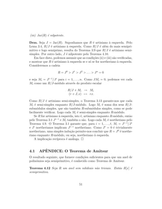 (iii) Jac(R) ´e nilpotente.
Dem. Seja J = Jac(R). Suponhamos que R ´e artiniano `a esquerda. Pelo
Lema 3.4, R/J ´e artiniano `a esquerda. Como R/J ´e al´em do mais semipri-
mitivo e logo semiprimo, resulta do Teorema 3.9 que R/J ´e artiniano semi-
simples. Por outro lado, J ´e nilpotente pelo Teorema 4.10.
Em face disto, podemos assumir que as condi¸c˜oes (ii) e (iii) s˜ao veriﬁcadas,
e mostrar que R ´e artiniano `a esquerda se e s´o se for noetheriano `a esquerda.
Consideremos a cadeia
R = J0
> J1
> J2
> . . . > Jn
= 0
e seja Mi = Ji−1
/Ji
para i = 1, . . . , n. Como JMi = 0, podemos ver cada
Mi como um R/J-m´odulo atrav´es do produto escalar
R/J × Mi → Mi
(r + J, x) → rx.
Como R/J ´e artiniano semi-simples, o Teorema 3.13 garante-nos que cada
Mi ´e semi-simples enquanto R/J-m´odulo. Logo Mi ´e soma dos seus R/J-
subm´odulos simples, que s˜ao tamb´em R-subm´odulos simples, como se pode
facilmente veriﬁcar. Logo cada Mi ´e semi-simples enquanto R-m´odulo.
Se R for artiniano `a esquerda, isto ´e, artiniano enquanto R-m´odulo, ent˜ao
pelo Teorema 3.1 Ji−1
e Mi tamb´em o s˜ao. Logo cada Mi ´e noetheriano pelo
Teorema 4.9. O Teorema 3.1 garante que, para i = 1, . . . , t, Mi = Ji−1
/Ji
e Ji
noetherianos implicam Ji−1
noetheriano. Como Jt
= 0 ´e trivialmente
noetheriano, uma simples indu¸c˜ao permite-nos concluir que R = J0
´e noethe-
riano enquanto R-m´odulo, ou seja, noetheriano `a esquerda.
A implica¸c˜ao rec´ıproca ´e an´aloga.
4.1 APˆENDICE: O Teorema de Amitsur
O resultado seguinte, que fornece condi¸c˜oes suﬁcientes para que um anel de
polin´omios seja semiprimitivo, ´e conhecido como Teorema de Amitsur.
Teorema 4.12 Seja R um anel sem nilideais n˜ao triviais. Ent˜ao R[x] ´e
semiprimitivo.
51
 