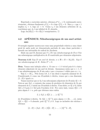 Repetindo o racioc´ınio anterior, obtemos pm
rt−1 = 0; continuando suces-
sivamente, obtemos ﬁnalmente pm
r0 = 0 e logo rm
k r0 = 0. Mas q = xpq + 1
implica r0 = 1, logo rm
k = 0. Como rk ´e um elemento arbitr´ario de J0,
conclu´ımos que J0 ´e um nilideal de R, absurdo.
Logo Jac(R[x]) = 0 e R[x] ´e semiprimitivo.
4.2 APˆENDICE: Nilsubsemigrupos de um anel artini-
ano
O exemplo seguinte mostra-nos como uma propriedade relativa a uma classe
geral de an´eis pode ser demonstrada partindo de uma classe particular e
fazendo uso interm´edio do radical de Jacobson.
Dado um anel R, dizemos que S ⊆ R ´e um nilsubsemigrupo de R se S for
um subsemigrupo multiplicativo de R constitu´ıdo por elementos nilpotentes.
Teorema 4.13 Seja D um anel de divis˜ao, n ∈ IN e R = Mn(D). Seja S
um nilsubsemigrupo de R. Ent˜ao Sn
= 0.
Dem. Vamos usar indu¸c˜ao sobre n. O caso n = 1 ´e trivial pois 0 ´e o ´unico
elemento nilpotente de um anel de divis˜ao. Assumimos ent˜ao que n > 1, S
´e um nilsubsemigrupo de R n˜ao nulo e que o teorema ´e v´alido para m < n.
Seja L = Rε11. Pelo Lema 3.8, L ´e um ideal `a esquerda minimal de R.
Considerando L como um D-m´odulo `a direita, temos que a sua dimens˜ao
[L : D] ´e igual a n.
Vamos mostrar que se S0 ´e um subconjunto nilpotente de R ent˜ao Sn
0 = 0.
Note-se que S0L, o conjunto das somas de produtos de elementos de S0 por
elementos de L, ´e ainda um D-m´odulo `a direita. Com efeito, se Sn
0 = 0, ent˜ao
Sn
0 L = 0 pois L ´e ﬁel pelo Corol´ario 2.12. Por outro lado, temos Sk
0 L = 0
para algum k > n, pelo que obtemos uma cadeia
L ≥ S0L ≥ S2
0 L ≥ . . . ≥ Sn+1
0 L
de D-m´odulos `a direita. Se Si
0L = Si+1
0 L para algum i ∈ {0, . . . , n}, ent˜ao
Si
0L = Sk
0 L = 0 absurdo, pois Sn+1
0 L = 0. Logo as inclus˜oes s˜ao estritas e
obtemos
[L : D] > [S0L : D] > [S2
0 L : D] > . . . > [Sn+1
0 L : D],
53
 