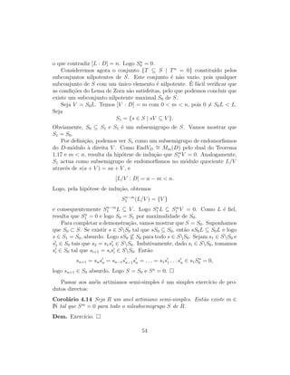o que contradiz [L : D] = n. Logo Sn
0 = 0.
Consideremos agora o conjunto {T ⊆ S | Tn
= 0} constitu´ıdo pelos
subconjuntos nilpotentes de S. Este conjunto ´e n˜ao vazio, pois qualquer
subconjunto de S com um ´unico elemento ´e nilpotente. ´E f´acil veriﬁcar que
as condi¸c˜oes do Lema de Zorn s˜ao satisfeitas, pelo que podemos concluir que
existe um subconjunto nilpotente maximal S0 de S.
Seja V = S0L. Temos [V : D] = m com 0 < m < n, pois 0 = S0L < L.
Seja
S1 = {s ∈ S | sV ⊆ V }.
Obviamente, S0 ⊆ S1 e S1 ´e um subsemigrupo de S. Vamos mostrar que
S1 = S0.
Por deﬁni¸c˜ao, podemos ver S1 como um subsemigrupo de endomorﬁsmos
do D-m´odulo `a direita V . Como EndVD
∼= Mm(D) pelo dual do Teorema
1.17 e m < n, resulta da hip´otese de indu¸c˜ao que Sm
1 V = 0. Analogamente,
S1 actua como subsemigrupo de endomorﬁsmos no m´odulo quociente L/V
atrav´es de s(a + V ) = sa + V , e
[L/V : D] = n − m < n.
Logo, pela hip´otese de indu¸c˜ao, obtemos
Sn−m
1 (L/V ) = {V }
e consequentemente Sn−m
1 L ⊆ V . Logo Sn
1 L ⊆ Sm
1 V = 0. Como L ´e ﬁel,
resulta que Sn
1 = 0 e logo S0 = S1 por maximalidade de S0.
Para completar a demonstra¸c˜ao, vamos mostrar que S = S0. Suponhamos
que S0 ⊂ S. Se existir s ∈ SS0 tal que sS0 ⊆ S0, ent˜ao sS0L ⊆ S0L e logo
s ∈ S1 = S0, absurdo. Logo sS0 ⊆ S0 para todo s ∈ SS0. Sejam s1 ∈ SS0 e
s1 ∈ S0 tais que s2 = s1s1 ∈ SS0. Indutivamente, dado si ∈ SS0, tomamos
si ∈ S0 tal que si+1 = sisi ∈ SS0. Ent˜ao
sn+1 = snsn = sn−1sn−1sn = . . . = s1s1 . . . sn ∈ s1Sn
0 = 0,
logo sn+1 ∈ S0 absurdo. Logo S = S0 e Sn
= 0.
Passar aos an´eis artinianos semi-simples ´e um simples exerc´ıcio de pro-
dutos directos:
Corol´ario 4.14 Seja R um anel artiniano semi-simples. Ent˜ao existe m ∈
IN tal que Sm
= 0 para todo o nilsubsemigrupo S de R.
Dem. Exerc´ıcio.
54
 