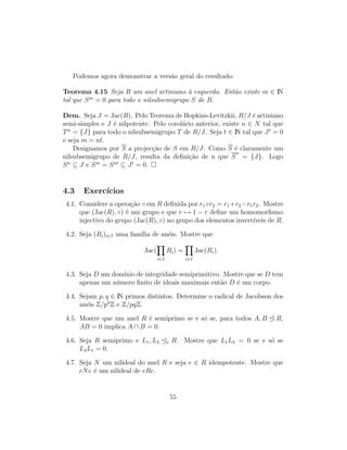 Podemos agora demonstrar a vers˜ao geral do resultado:
Teorema 4.15 Seja R um anel artiniano `a esquerda. Ent˜ao existe m ∈ IN
tal que Sm
= 0 para todo o nilsubsemigrupo S de R.
Dem. Seja J = Jac(R). Pelo Teorema de Hopkins-Levitzkii, R/J ´e artiniano
semi-simples e J ´e nilpotente. Pelo corol´ario anterior, existe n ∈ N tal que
Tn
= {J} para todo o nilsubsemigrupo T de R/J. Seja t ∈ IN tal que Jt
= 0
e seja m = nt.
Designamos por S a projec¸c˜ao de S em R/J. Como S ´e claramente um
nilsubsemigrupo de R/J, resulta da deﬁni¸c˜ao de n que S
n
= {J}. Logo
Sn
⊆ J e Sm
= Snt
⊆ Jt
= 0.
4.3 Exerc´ıcios
4.1. Considere a opera¸c˜ao ◦ em R deﬁnida por r1◦r2 = r1+r2−r1r2. Mostre
que (Jac(R), ◦) ´e um grupo e que r → 1 − r deﬁne um homomorﬁsmo
injectivo do grupo (Jac(R), ◦) no grupo dos elementos invert´ıveis de R.
4.2. Seja (Ri)i∈I uma fam´ılia de an´eis. Mostre que
Jac(
i∈I
Ri) =
i∈I
Jac(Ri).
4.3. Seja D um dom´ınio de integridade semiprimitivo. Mostre que se D tem
apenas um n´umero ﬁnito de ideais maximais ent˜ao D ´e um corpo.
4.4. Sejam p, q ∈ IN primos distintos. Determine o radical de Jacobson dos
an´eis Z/p2
Z e Z/pqZ.
4.5. Mostre que um anel R ´e semiprimo se e s´o se, para todos A, B R,
AB = 0 implica A ∩ B = 0.
4.6. Seja R semiprimo e L1, L2 e R. Mostre que L1L2 = 0 se e s´o se
L2L1 = 0.
4.7. Seja N um nilideal do anel R e seja e ∈ R idempotente. Mostre que
eNe ´e um nilideal de eRe.
55
 