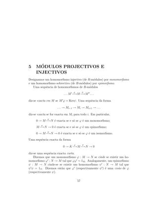 5 M´ODULOS PROJECTIVOS E
INJECTIVOS
Designamos um homomorﬁsmo injectivo (de R-m´odulos) por monomorﬁsmo
e um homomorﬁsmo sobrectivo (de R-m´odulos) por epimorﬁsmo.
Uma sequˆencia de homomorﬁsmos de R-m´odulos
. . . M
ϕ
−→M
ψ
−→M . . .
diz-se exacta em M se M ϕ = Kerψ. Uma sequˆencia da forma
. . . → Mi−1 → Mi → Mi+1 → . . .
diz-se exacta se for exacta em Mi para todo i. Em particular,
0 → M
ϕ
−→N ´e exacta se e s´o se ϕ ´e um monomorﬁsmo;
M
ϕ
−→N → 0 ´e exacta se e s´o se ϕ ´e um epimorﬁsmo;
0 → M
ϕ
−→N → 0 ´e exacta se e s´o se ϕ ´e um isomorﬁsmo.
Uma sequˆencia exacta da forma
0 → K
ϕ
−→M
ψ
−→N → 0
diz-se uma sequˆencia exacta curta.
Dizemos que um monomorﬁsmo ϕ : M → N se cinde se existir um ho-
momorﬁsmo ϕ : N → M tal que ϕϕ = 1M . Analogamente, um epimorﬁsmo
ψ : M → N cinde-se se existir um homomorﬁsmo ψ : N → M tal que
ψ ψ = 1N . Dizemos ent˜ao que ϕ (respectivamente ψ ) ´e uma cis˜ao de ϕ
(respectivamente ψ).
57
 