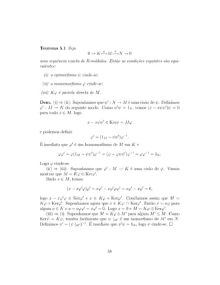 Teorema 5.1 Seja
0 → K
ϕ
−→M
ψ
−→N → 0
uma sequˆencia exacta de R-m´odulos. Ent˜ao as condi¸c˜oes seguintes s˜ao equi-
valentes:
(i) o epimorﬁsmo ψ cinde-se;
(ii) o monomorﬁsmo ϕ cinde-se;
(iii) Kϕ ´e parcela directa de M.
Dem. (i) ⇒ (ii). Suponhamos que ψ : N → M ´e uma cis˜ao de ψ. Deﬁnimos
ϕ : M → K do seguinte modo. Como ψ ψ = 1N , temos (x − xψψ )ψ = 0
para todo x ∈ M, logo
x − xψψ ∈ Kerψ = Mϕ
e podemos deﬁnir
ϕ = (1M − ψψ )ϕ−1
.
´E imediato que ϕ ´e um homomorﬁsmo de M em K e
ϕϕ = ϕ(1M − ψψ )ϕ−1
= (ϕ − ϕψψ )ϕ−1
= ϕϕ−1
= 1K.
Logo ϕ cinde-se.
(ii) ⇒ (iii). Suponhamos que ϕ : M → K ´e uma cis˜ao de ϕ. Vamos
mostrar que M = Kϕ ⊕ Kerϕ .
Dado x ∈ M, temos
(x − xϕ ϕ)ϕ = xϕ − xϕ ϕϕ = xϕ − xϕ = 0,
logo x − xϕ ϕ ∈ Kerϕ e x ∈ Kϕ + Kerϕ . Concluimos assim que M =
Kϕ + Kerϕ . Suponhamos agora que x ∈ Kϕ ∩ Kerϕ . Ent˜ao x = aϕ para
algum a ∈ K e a = aϕϕ = xϕ = 0. Logo x = 0 e M = Kϕ ⊕ Kerϕ .
(iii) ⇒ (i). Suponhamos que M = Kϕ ⊕ M para algum M ≤ M. Como
Kerψ = Kϕ, resulta facilmente que ψ |M ´e um isomorﬁsmo de M em N.
Deﬁnimos ψ = (ψ |M )−1
. ´E imediato que ψ ψ = 1N , logo ψ cinde-se.
58
 