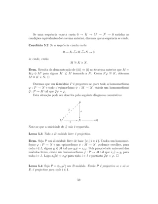 Se uma sequˆencia exacta curta 0 → K → M → N → 0 satisfaz as
condi¸c˜oes equivalentes do teorema anterior, dizemos que a sequˆencia se cinde.
Corol´ario 5.2 Se a sequˆencia exacta curta
0 → K
ϕ
−→M
ψ
−→N → 0
se cinde, ent˜ao
M ∼= K × N.
Dem. Resulta da demonstra¸c˜ao de (iii) ⇒ (i) no teorema anterior que M =
Kϕ ⊕ M para algum M ≤ M isomorfo a N. Como Kϕ ∼= K, obtemos
M ∼= K × N.
Dizemos que um R-m´odulo P ´e projectivo se, para todo o homomorﬁsmo
ϕ : P → N e todo o epimorﬁsmo ψ : M → N, existir um homomorﬁsmo
ϕ : P → M tal que ϕψ = ϕ.
Esta situa¸c˜ao pode ser descrita pelo seguinte diagrama comutativo:
P
ϕ
~~}
}
}
}
}
}
}
}
ϕ

M ψ
// N // 0
Note-se que a unicidade de ϕ n˜ao ´e requerida.
Lema 5.3 Todo o R-m´odulo livre ´e projectivo.
Dem. Seja P um R-m´odulo livre de base {xi | i ∈ I}. Dados um homomor-
ﬁsmo ϕ : P → N e um epimorﬁsmo ψ : M → N, podemos escolher, para
cada i ∈ I, algum yi ∈ M tal que yiψ = xiϕ. Pela propriedade universal dos
m´odulos livres, existe um homomorﬁsmo ϕ : P → M tal que xiϕ = yi para
todo i ∈ I. Logo xiϕψ = xiϕ para todo i ∈ I e portanto ϕψ = ϕ.
Lema 5.4 Seja P = ⊕i∈IPi um R-m´odulo. Ent˜ao P ´e projectivo se e s´o se
Pi ´e projectivo para todo i ∈ I.
59
 
