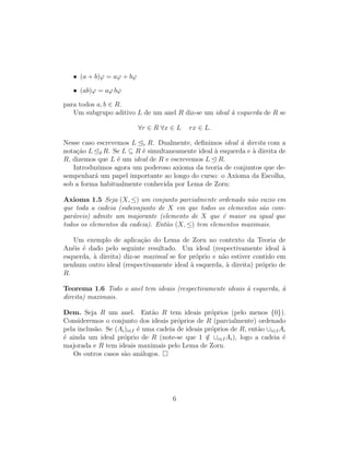 • (a + b)ϕ = aϕ + bϕ
• (ab)ϕ = aϕ bϕ
para todos a, b ∈ R.
Um subgrupo aditivo L de um anel R diz-se um ideal `a esquerda de R se
∀r ∈ R ∀x ∈ L rx ∈ L.
Nesse caso escrevemos L e R. Dualmente, deﬁnimos ideal `a direita com a
nota¸c˜ao L d R. Se L ⊆ R ´e simultaneamente ideal `a esquerda e `a direita de
R, dizemos que L ´e um ideal de R e escrevemos L R.
Introduzimos agora um poderoso axioma da teoria de conjuntos que de-
sempenhar´a um papel importante ao longo do curso: o Axioma da Escolha,
sob a forma habitualmente conhecida por Lema de Zorn:
Axioma 1.5 Seja (X, ≤) um conjunto parcialmente ordenado n˜ao vazio em
que toda a cadeia (subconjunto de X em que todos os elementos s˜ao com-
par´aveis) admite um majorante (elemento de X que ´e maior ou igual que
todos os elementos da cadeia). Ent˜ao (X, ≤) tem elementos maximais.
Um exemplo de aplica¸c˜ao do Lema de Zorn no contexto da Teoria de
An´eis ´e dado pelo seguinte resultado. Um ideal (respectivamente ideal `a
esquerda, `a direita) diz-se maximal se for pr´oprio e n˜ao estiver contido em
nenhum outro ideal (respectivamente ideal `a esquerda, `a direita) pr´oprio de
R.
Teorema 1.6 Todo o anel tem ideais (respectivamente ideais `a esquerda, `a
direita) maximais.
Dem. Seja R um anel. Ent˜ao R tem ideais pr´oprios (pelo menos {0}).
Consideremos o conjunto dos ideais pr´oprios de R (parcialmente) ordenado
pela inclus˜ao. Se (Ai)i∈I ´e uma cadeia de ideais pr´oprios de R, ent˜ao ∪i∈IAi
´e ainda um ideal pr´oprio de R (note-se que 1 /∈ ∪i∈IAi), logo a cadeia ´e
majorada e R tem ideais maximais pelo Lema de Zorn.
Os outros casos s˜ao an´alogos.
6
 
