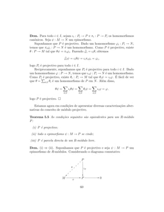 Dem. Para todo i ∈ I, sejam ιi : Pi → P e πi : P → Pi os homomorﬁsmos
can´onicos. Seja ψ : M → N um epimorﬁsmo.
Suponhamos que P ´e projectivo. Dado um homomorﬁsmo ϕi : Pi → N,
temos que πiϕi : P → N ´e um homomorﬁsmo. Como P ´e projectivo, existe
θ : P → M tal que θψ = πiϕi. Fazendo ϕi = ιiθ, obtemos
ϕiψ = ιiθψ = ιiπiϕi = ϕi,
logo Pi ´e projectivo para todo i ∈ I.
Reciprocamente, suponhamos que Pi ´e projectivo para todo i ∈ I. Dado
um homomorﬁsmo ϕ : P → N, temos que ιiϕ : Pi → N ´e um homomorﬁsmo.
Como Pi ´e projectivo, existe θi : Pi → M tal que θiψ = ιiϕ. ´E f´acil de ver
que θ = i∈I θi ´e um homomorﬁsmo de P em N. Al´em disso,
θψ =
i∈I
ιiθψ =
i∈I
θiψ =
i∈I
ιiϕ = ϕ,
logo P ´e projectivo.
Estamos agora em condi¸c˜oes de apresentar diversas caracteriza¸c˜oes alter-
nativas do conceito de m´odulo projectivo.
Teorema 5.5 As condi¸c˜oes seguintes s˜ao equivalentes para um R-m´odulo
P:
(i) P ´e projectivo;
(ii) todo o epimorﬁsmo ψ : M → P se cinde;
(iii) P ´e parcela directa de um R-m´odulo livre.
Dem. (i) ⇒ (ii). Suponhamos que P ´e projectivo e seja ψ : M → P um
epimorﬁsmo de R-m´odulos. Considerando o diagrama comutativo
P
θ
~~~
~
~
~
~
~
~
~
1P

M ψ
// P // 0
60
 