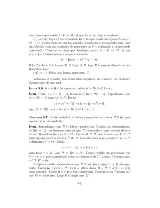 concluimos que existe θ : P → M tal que θψ = 1P , logo ψ cinde-se.
(ii) ⇒ (iii). Seja M um R-m´odulo livre tal que existe um epimorﬁsmo ψ :
M → P (a existˆencia de um tal m´odulo demonstra-se escolhendo uma base
em bijec¸c˜ao com um conjunto de geradores de P e aplicando a propriedade
universal). Como ψ se cinde por hip´otese, existe ψ : P → M tal que
ψ ψ = 1P . Consideremos a sequˆencia exacta
0 → Kerψ → M
ψ
−→P → 0.
Pelo Corol´ario 5.2, temos M ∼= Kerψ ⊕ P, logo P ´e parcela directa de um
R-m´odulo livre.
(iii) ⇒ (i). Pelos dois lemas anteriores.
Voltamos a recorrer nos resultados seguintes ao conceito de elemento
idempotente de um anel.
Lema 5.6 Se e ∈ R ´e idempotente, ent˜ao R = Re ⊕ R(1 − e).
Dem. Como 1 = e + (1 − e), temos R = Re + R(1 − e). Suponhamos que
re = r (1 − e) com r, r ∈ R. Ent˜ao
re = re2
= r (1 − e)e = r(e − e2
) = 0,
logo Re ∩ R(1 − e) = 0 e R = Re ⊕ R(1 − e).
Teorema 5.7 Um R-m´odulo P ´e c´ıclico e projectivo se e s´o se P ∼= Re para
algum e ∈ R idempotente.
Dem. Suponhamos que P ´e c´ıclico e projectivo. Resulta da demonstra¸c˜ao
de (ii) ⇒ (iii) no teorema anterior que P ´e isomorfo a uma parcela directa
de um R-m´odulo livre c´ıclico M. Como M ∼= R, concluimos que P ∼= P
para alguma parcela directa P de R. Consideremos a projec¸c˜ao π : R → P
e deﬁnamos e = 1π. Ent˜ao
rπ = (r · 1)π = r(1π) = re
para todo r ∈ R, logo P = Rπ = Re. Daqui resulta em particular que
e2
= eπ = e, pois a projec¸c˜ao π ﬁxa os elementos de P . Logo e ´e idempotente
e P ∼= P = Re.
Reciprocamente, suponhamos que P ∼= Re para algum e ∈ R idempo-
tente. Como Re ´e c´ıclico, P ´e c´ıclico. Al´em disso, R = Re ⊕ R(1 − e) pelo
lema anterior. Como R ´e livre e logo projectivo, Conclui-se do Teorema 5.5
que Re ´e projectivo. Logo P ´e projectivo.
61
 