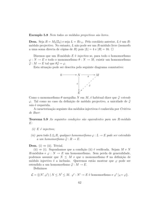 Exemplo 5.8 Nem todos os m´odulos projectivos s˜ao livres.
Dem. Seja R = M2(Z2) e seja L = Rε11. Pelo corol´ario anterior, L ´e um R-
m´odulo projectivo. No entanto, L n˜ao pode ser um R-m´odulo livre (isomorfo
a uma soma directa de c´opias de R) pois |L| = 4 e |R| = 16.
Dizemos que um R-m´odulo E ´e injectivo se, para todo o homomorﬁsmo
ϕ : N → E e todo o monomorﬁsmo θ : N → M, existir um homomorﬁsmo
ϕ : M → E tal que θϕ = ϕ.
Esta situa¸c˜ao pode ser descrita pelo seguinte diagrama comutativo:
0 // N θ
//
ϕ

M
ϕ
~~}
}
}
}
}
}
}
}
E
Como o monomorﬁsmo θ mergulha N em M, ´e habitual dizer que ϕ estende
ϕ. Tal como no caso da deﬁni¸c˜ao de m´odulo projectivo, a unicidade de ϕ
n˜ao ´e requerida.
A caracteriza¸c˜ao seguinte dos m´odulos injectivos ´e conhecida por Crit´erio
de Baer:
Teorema 5.9 As seguintes condi¸c˜oes s˜ao equivalentes para um R-m´odulo
E:
(i) E ´e injectivo;
(ii) para todo L eR, qualquer homomorﬁsmo ϕ : L → E pode ser estendido
a um homomorﬁsmo ϕ : R → E.
Dem. (i) ⇒ (ii). Trivial.
(ii) ⇒ (i). Suponhamos que a condi¸c˜ao (ii) ´e veriﬁcada. Sejam M e N
R-m´odulos e ϕ : N → E um homomorﬁsmo. Sem perda de generalidade,
podemos assumir que N ≤ M e que o monomorﬁsmo θ na deﬁni¸c˜ao de
m´odulo injectivo ´e a inclus˜ao. Queremos ent˜ao mostrar que ϕ pode ser
estendido a um homomorﬁsmo ϕ : M → E.
Deﬁnimos
L = {(N , ϕ ) | N ≤ N ≤ M, ϕ : N → E ´e homomorﬁsmo e ϕ |N = ϕ}.
62
 