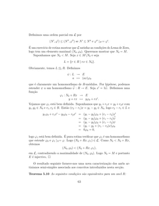 Deﬁnimos uma ordem parcial em L por
(N , ϕ ) ≤ (N , ϕ ) se N ≤ N e ϕ |N = ϕ .
´E um exerc´ıcio de rotina mostrar que L satisfaz as condi¸c˜oes do Lema de Zorn,
logo tem um elemento maximal (N0, ϕ0). Queremos mostrar que N0 = M.
Suponhamos que N0  M. Seja x ∈ MN0 e seja
L = {r ∈ R | rx ∈ N0}.
Obviamente, temos L e R. Deﬁnimos
ψ : L → E
a → (ax)ϕ0
que ´e claramente um homomorﬁsmo de R-m´odulos. Por hip´otese, podemos
estender ψ a um homomorﬁsmo ψ : R → E. Seja x = 1ψ. Deﬁnimos uma
fun¸c˜ao
ϕ1 : N0 + Rx → E
y + rx → yϕ0 + rx .
Vejamos que ϕ1 est´a bem deﬁnida. Suponhamos que y1 +r1x = y2 +r2x com
y1, y2 ∈ N0 e r1, r2 ∈ R. Ent˜ao (r2 − r1)x = y1 − y2 ∈ N0, logo r2 − r1 ∈ L e
y1ϕ0 + r1x − y2ϕ0 − r2x = (y1 − y2)ϕ0 + (r1 − r2)x
= (y1 − y2)ϕ0 + (r1 − r2)ψ
= (y1 − y2)ϕ0 + (r1 − r2)ψ
= (y1 − y2 + (r1 − r2)x)ϕ0
= 0ϕ0 = 0,
logo ϕ1 est´a bem deﬁnida. ´E pura rotina veriﬁcar que ϕ1 ´e um homomorﬁsmo
que estende ϕ0 e ϕ1 |N = ϕ. Logo (N0 + Rx, ϕ1) ∈ L. Como N0  N0 + Rx,
obtemos
(N0, ϕ0)  (N0 + Rx, ϕ1),
em L, contradizendo a maximalidade de (N0, ϕ0). Logo N0 = M e portanto
E ´e injectivo.
O resultado seguinte fornece-nos uma nova caracteriza¸c˜ao dos an´eis ar-
tinianos semi-simples associada aos conceitos introduzidos nesta sec¸c˜ao.
Teorema 5.10 As seguintes condi¸c˜oes s˜ao equivalentes para um anel R:
63
 