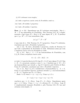 (i) R ´e artiniano semi-simples;
(ii) toda a sequˆencia exacta curta de R-m´odulos cinde-se;
(iii) todo o R-m´odulo ´e projectivo;
(iv) todo o R-m´odulo ´e injectivo.
Dem. (i) ⇒ (iii). Suponhamos que R ´e artiniano semi-simples. Seja ψ :
M → P um epimorﬁsmo de R-m´odulos. Pelo Teorema 3.13, M ´e comple-
mentado e logo temos M = Kerψ ⊕ M para algum M ≤ M. ´E imediato
que ψ |M : M → P ´e um isomorﬁsmo, logo
(ψ |M )−1
: P → M
´e uma cis˜ao de ψ. Pelo Teorema 5.5, P ´e projectivo. Como P ´e arbitr´ario,
concluimos que todo o R-m´odulo ´e projectivo.
(iii) ⇒ (ii). Se todo o R-m´odulo ´e projectivo, resulta do Teorema 5.5
que todo o epimorﬁsmo de R-m´odulos se cinde. Deduzimos assim que toda
a sequˆencia exacta curta de R-m´odulos se cinde.
(ii) ⇒ (iv). Seja ϕ : L → E um homomorﬁsmo de R-m´odulos, com
L e R. Como a sequˆencia exacta curta
0 → L → R → R/L → 0
se cinde, L ´e parcela directa de R e logo R = L⊕L para algum L e R. Seja
π : R → L a projec¸c˜ao can´onica e seja ϕ = πϕ. ´e imediato que ϕ : R → E ´e
um homomorﬁsmo que estende ϕ, logo E ´e injectivo pelo Crit´erio de Baer.
Como E ´e arbitr´ario, concluimos que todo o R-m´odulo ´e injectivo.
(iv) ⇒ (i). Seja L e R e consideremos o homomorﬁsmo 1L : L → L.
Como L ´e por hip´otese injectivo, podemos estender 1L a um homomorﬁsmo
ϕ : R → L. Vejamos que R = L ⊕ Kerϕ.
Dado r ∈ R, temos r = (r − rϕ) + rϕ. Como rϕ ∈ L e
(r − rϕ)ϕ = rϕ − rϕϕ = rϕ − rϕ = 0,
conclui-se que r ∈ L + Kerϕ. Logo R = L + Kerϕ. Suponhamos agora
que r ∈ L ∩ Kerϕ. Como r = rϕ = 0, obtemos R = L ⊕ Kerϕ. Logo R
´e complementado enquanto R-m´odulo e, pelo Teorema 3.13, R ´e um anel
artiniano semi-simples.
64
 