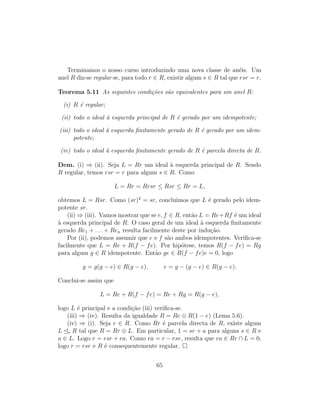 Terminamos o nosso curso introduzindo uma nova classe de an´eis. Um
anel R diz-se regular se, para todo r ∈ R, existir algum s ∈ R tal que rsr = r.
Teorema 5.11 As seguintes condi¸c˜oes s˜ao equivalentes para um anel R:
(i) R ´e regular;
(ii) todo o ideal `a esquerda principal de R ´e gerado por um idempotente;
(iii) todo o ideal `a esquerda ﬁnitamente gerado de R ´e gerado por um idem-
potente;
(iv) todo o ideal `a esquerda ﬁnitamente gerado de R ´e parcela directa de R.
Dem. (i) ⇒ (ii). Seja L = Rr um ideal `a esquerda principal de R. Sendo
R regular, temos rsr = r para algum s ∈ R. Como
L = Rr = Rrsr ≤ Rsr ≤ Rr = L,
obtemos L = Rsr. Como (sr)2
= sr, concluimos que L ´e gerado pelo idem-
potente sr.
(ii) ⇒ (iii). Vamos mostrar que se e, f ∈ R, ent˜ao L = Re+Rf ´e um ideal
`a esquerda principal de R. O caso geral de um ideal `a esquerda ﬁnitamente
gerado Re1 + . . . + Ren resulta facilmente deste por indu¸c˜ao.
Por (ii), podemos assumir que e e f s˜ao ambos idempotentes. Veriﬁca-se
facilmente que L = Re + R(f − fe). Por hip´otese, temos R(f − fe) = Rg
para algum g ∈ R idempotente. Ent˜ao ge ∈ R(f − fe)e = 0, logo
g = g(g − e) ∈ R(g − e), e = g − (g − e) ∈ R(g − e).
Conclui-se assim que
L = Re + R(f − fe) = Re + Rg = R(g − e),
logo L ´e principal e a condi¸c˜ao (iii) veriﬁca-se.
(iii) ⇒ (iv). Resulta da igualdade R = Re ⊕ R(1 − e) (Lema 5.6).
(iv) ⇒ (i). Seja r ∈ R. Como Rr ´e parcela directa de R, existe algum
L e R tal que R = Rr ⊕ L. Em particular, 1 = sr + a para alguns s ∈ R e
a ∈ L. Logo r = rsr + ra. Como ra = r − rsr, resulta que ra ∈ Rr ∩ L = 0,
logo r = rsr e R ´e consequentemente regular.
65
 