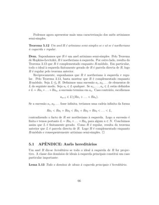 Podemos agora apresentar mais uma caracteriza¸c˜ao dos an´eis artinianos
semi-simples.
Teorema 5.12 Um anel R ´e artiniano semi-simples se e s´o se ´e noetheriano
`a esquerda e regular.
Dem. Suponhamos que R ´e um anel artiniano semi-simples. Pelo Teorema
de Hopkins-Levitzkii, R ´e noetheriano `a esquerda. Por outro lado, resulta do
Teorema 3.13 que R ´e complementado enquanto R-m´odulo. Em particular,
todo o ideal `a esquerda ﬁnitamente gerado de R ´e parcela directa de R, logo
R ´e regular pelo teorema anterior.
Reciprocamente, suponhamos que R ´e noetheriano `a esquerda e regu-
lar. Pelo Teorema 3.13, basta mostrar que R ´e complementado enquanto
R-m´odulo. Seja L e R. Deﬁnimos uma sucess˜ao a1, a2, . . . de elementos de
L do seguinte modo. Seja a1 ∈ L qualquer. Se a1, . . . , an ∈ L est˜ao deﬁnidos
e L = Ra1 +. . .+Ran, a sucess˜ao termina em an. Caso contr´ario, escolhemos
an+1 ∈ L(Ra1 + . . . + Ran).
Se a sucess˜ao a1, a2, . . . fosse inﬁnita, ter´ıamos uma cadeia inﬁnita da forma
Ra1  Ra1 + Ra2  Ra1 + Ra2 + Ra3  . . .  L,
contradizendo o facto de R ser noetheriano `a esquerda. Logo a sucess˜ao ´e
ﬁnita e temos portanto L = Ra1 + . . . + Ran para algum n ∈ N. Concluimos
assim que L ´e ﬁnitamente gerado. Como R ´e regular, resulta do teorema
anterior que L ´e parcela directa de R. Logo R ´e complementado enquanto
R-m´odulo e consequentemente artiniano semi-simples.
5.1 APˆENDICE: An´eis heredit´arios
Um anel R diz-se heredit´ario se todo o ideal `a esquerda de R for projec-
tivo. A classe dos dom´ınios de ideais `a esquerda principais constitui um caso
particular importante:
Lema 5.13 Todo o dom´ınio de ideais `a esquerda principais ´e heredit´ario.
66
 