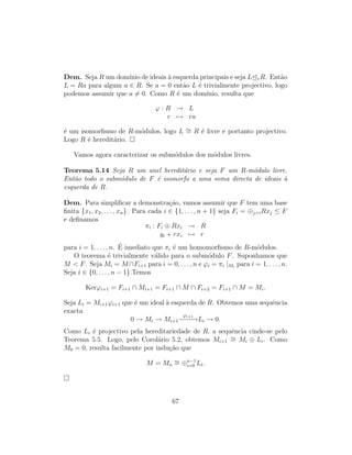 Dem. Seja R um dom´ınio de ideais `a esquerda principais e seja L eR. Ent˜ao
L = Ra para algum a ∈ R. Se a = 0 ent˜ao L ´e trivialmente projectivo, logo
podemos assumir que a = 0. Como R ´e um dom´ınio, resulta que
ϕ : R → L
r → ra
´e um isomorﬁsmo de R-m´odulos, logo L ∼= R ´e livre e portanto projectivo.
Logo R ´e heredit´ario.
Vamos agora caracterizar os subm´odulos dos m´odulos livres.
Teorema 5.14 Seja R um anel heredit´ario e seja F um R-m´odulo livre.
Ent˜ao todo o subm´odulo de F ´e isomorfo a uma soma directa de ideais `a
esquerda de R.
Dem. Para simpliﬁcar a demonstra¸c˜ao, vamos assumir que F tem uma base
ﬁnita {x1, x2, . . . , xn}. Para cada i ∈ {1, . . . , n + 1} seja Fi = ⊕jiRxj ≤ F
e deﬁnamos
πi : Fi ⊕ Rxi → R
yi + rxi → r
para i = 1, . . . , n. ´E imediato que πi ´e um homomorﬁsmo de R-m´odulos.
O teorema ´e trivialmente v´alido para o subm´odulo F. Suponhamos que
M  F. Seja Mi = M ∩Fi+1 para i = 0, . . . , n e ϕi = πi |Mi
para i = 1, . . . , n.
Seja i ∈ {0, . . . , n − 1}.Temos
Kerϕi+1 = Fi+1 ∩ Mi+1 = Fi+1 ∩ M ∩ Fi+2 = Fi+1 ∩ M = Mi.
Seja Li = Mi+1ϕi+1 que ´e um ideal `a esquerda de R. Obtemos uma sequˆencia
exacta
0 → Mi → Mi+1
ϕi+1
−−−→Li → 0.
Como Li ´e projectivo pela hereditariedade de R, a sequˆencia cinde-se pelo
Teorema 5.5. Logo, pelo Corol´ario 5.2, obtemos Mi+1
∼= Mi ⊕ Li. Como
M0 = 0, resulta facilmente por indu¸c˜ao que
M = Mn
∼= ⊕n−1
i=0 Li.
67
 