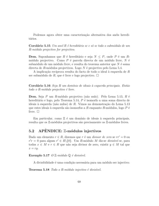 Podemos agora obter uma caracteriza¸c˜ao alternativa dos an´eis heredi-
t´arios.
Corol´ario 5.15 Um anel R ´e heredit´ario se e s´o se todo o subm´odulo de um
R-m´odulo projectivo for projectivo.
Dem. Suponhamos que R ´e heredit´ario e seja N ≤ P, onde P ´e um R-
m´odulo projectivo. Como P ´e parcela directa de um m´odulo livre, N ´e
subm´odulo de um m´odulo livre, e resulta do teorema anterior que N ´e soma
directa de R-m´odulos projectivos. Logo N ´e projectivo pelo Lema 5.4.
A implica¸c˜ao rec´ıproca resulta do facto de todo o ideal `a esquerda de R
ser subm´odulo de R, que ´e livre e logo projectivo.
Corol´ario 5.16 Seja R um dom´ınio de ideais `a esquerda principais. Ent˜ao
todo o R-m´odulo projectivo ´e livre.
Dem. Seja P um R-m´odulo projectivo (n˜ao nulo). Pelo Lema 5.13, R ´e
heredit´ario e logo, pelo Teorema 5.14, P ´e isomorfo a uma soma directa de
ideais `a esquerda (n˜ao nulos) de R. Vimos na demonstra¸c˜ao do Lema 5.13
que estes ideais `a esquerda s˜ao isomorfos a R enquanto R-m´odulos, logo P ´e
livre.
Em particular, como Z ´e um dom´ınio de ideais `a esquerda principais,
resulta que os Z-m´odulos projectivos s˜ao precisamente os Z-m´odulos livres.
5.2 APˆENDICE: Z-m´odulos injectivos
Dado um elemento r ∈ R, dizemos que r ´e um divisor de zero se rr = 0 ou
r r = 0 para algum r ∈ R{0}. Um R-m´odulo M diz-se divis´ıvel se, para
todos x ∈ M e r ∈ R que n˜ao seja divisor de zero, existir y ∈ M tal que
x = ry.
Exemplo 5.17 O Z-m´odulo Q ´e divis´ıvel.
A divisibilidade ´e uma condi¸c˜ao necess´aria para um m´odulo ser injectivo:
Teorema 5.18 Todo o R-m´odulo injectivo ´e divis´ıvel.
68
 