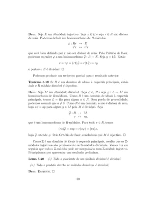 Dem. Seja E um R-m´odulo injectivo. Seja x ∈ E e seja r ∈ R n˜ao divisor
de zero. Podemos deﬁnir um homomorﬁsmo de R-m´odulos
ϕ : Rr → E
r r → r x
que est´a bem deﬁnido por r n˜ao ser divisor de zero. Pelo Crit´erio de Baer,
podemos estender ϕ a um homomorﬁsmo ϕ : R → E. Seja y = 1ϕ. Ent˜ao
x = rϕ = (r1)ϕ = r(1ϕ) = ry
e portanto E ´e divis´ıvel.
Podemos produzir um rec´ıproco parcial para o resultado anterior:
Teorema 5.19 Se R ´e um dom´ınio de ideais `a esquerda principais, ent˜ao
todo o R-m´odulo divis´ıvel ´e injectivo.
Dem. Seja M um R-m´odulo divis´ıvel. Seja L e R e seja ϕ : L → M um
homomorﬁsmo de R-m´odulos. Como R ´e um dom´ınio de ideais `a esquerda
principais, temos L = Ra para algum a ∈ R. Sem perda de generalidade,
podemos assumir que a = 0. Como R ´e um dom´ınio, a n˜ao ´e divisor de zero,
logo aϕ = ay para algum y ∈ M pois M ´e divis´ıvel. Seja
ϕ : R → M
r → ry,
que ´e um homomorﬁsmo de R-m´odulos. Para todo r ∈ R, temos
(ra)ϕ = ray = r(aϕ) = (ra)ϕ,
logo ϕ estende ϕ. Pelo Crit´erio de Baer, conclu´ımos que M ´e injectivo.
Como Z ´e um dom´ınio de ideais `a esquerda principais, resulta que os Z-
m´odulos injectivos s˜ao precisamente os Z-m´odulos divis´ıveis. Vamos ver em
seguida que todo o Z-m´odulo pode ser mergulhado num Z-m´odulo injectivo.
Principiamos por apresentar um resultado preliminar.
Lema 5.20 (i) Todo o quociente de um m´odulo divis´ıvel ´e divis´ıvel.
(ii) Todo o produto directo de m´odulos divis´ıveis ´e divis´ıvel.
Dem. Exerc´ıcio.
69
 